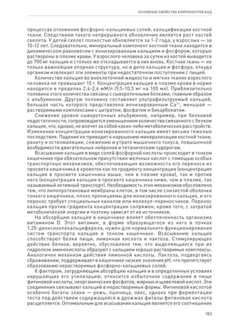 183
ОСНОВНЫЕ СВОЙСТВА КОМПОНЕНТОВ БАД
процессах отложения фосфорно-кальциевых солей, кальцификации костной
ткани. Следствием такого непрерывного обновления является рост костей
скелета. У детей скелет полностью обновляется за 1-2 года, у взрослых — за
10-12 лет. Следовательно, минеральный компонент костной ткани находится в
динамическом равновесии с ионизированным кальцием и фосфором, которые
растворены в плазме крови. У взрослого человека за сутки из костей выводится
до 700 мг кальция и столько же откладывается в них вновь. Костная ткань — не
только важнейшая опорная структура, но и депо кальция и фосфора, откуда
организм извлекает эти элементы при недостаточном поступлении с пищей.
Количество кальция во внеклеточной жидкости и мягких тканях взрослого
человека не превышает 10 г. Концентрация кальция в плазме крови в норме
находится в пределах 2,4-2,6 мМ/л (9,5-10,5 мг на 100 мл). Приблизительно
половина этого количества связана с сывороточными белками, главным образом
с альбумином. Другую половину составляет ультрафильтруемый кальций,
большая часть которого представлена ионизированным Са2+
, меньшая —
растворимыми комплексами с цитратом, фосфатом и бикарбонатом.
Снижение уровня сывороточных альбуминов, например, при белковой
недостаточности, сопровождается уменьшением количества связанного с белком
кальция, что, однако, не влечет за собой каких-либо метаболических расстройств.
Изменение концентрации ионизированного кальция имеет весьма тяжелые
последствия. Падение ее приводит к нарушению минерализации костной ткани,
рахиту и остеомаляции, снижению и утрате мышечного тонуса, повышенной
возбудимости двигательных нейронов и тетаническим судорогам.
Всасывание кальция в виде солей фосфорной кислоты происходит в тонком
кишечнике при обязательном присутствии желчных кислот с помощью особых
транспортных механизмов, обеспечивающих возможность его переноса из
просвета кишечника в кровоток как по градиенту концентрации (концентрация
кальция в просвете кишечника выше, чем в плазме крови), так и против
него (концентрация кальция в просвете кишечника ниже, чем в плазме, так
называемый активный транспорт). Необходимость этих механизмов обусловлена
тем, что липопротеиновые мембраны клеток, в том числе слизистой оболочки
тонкого кишечника, плохо проницаемы для ионизированного кальция, и его
перенос требует специальных каналов или молекул-переносчиков. Перенос
кальция против градиента концентрации сопряжен, кроме того, с затратой
метаболической энергии и поэтому зависит от ее источников.
На абсорбцию кальция в кишечнике влияет обеспеченность организма
витамином D. Этот витамин, в форме образующегося из него в почках
1,25-диоксихолекальциферола, нужен для нормального функционирования
систем транспорта кальция в тонком кишечнике. Всасыванию кальция
способствуют белки пищи, лимонная кислота и лактоза. Стимулирующее
действие белков, вероятно, обусловлено тем, что выделяющиеся при их
гидролизе аминокислоты образуют с кальцием хорошо растворимые комплексы.
Аналогичен механизм действия лимонной кислоты. Лактоза, подвергаясь
сбраживанию, поддерживает в кишечнике низкие значения рН, что препятствует
образованию нерастворимых фосфорно-кальциевых солей.
К факторам, затрудняющим абсорбцию кальция и в определенных условиях
нарушающих его утилизацию, относится избыточное содержание в пище
фитиновой кислоты, неорганических фосфатов, жирных и щавелевой кислот. Эти
соединения связывают кальций в нерастворимые формы. Фитиновой кислотой
особенно богаты злаки — рожь, пшеница, овес, однако при ферментации
теста под действием содержащейся в дрожжах фитазы фитиновая кислота
расщепляется. Оптимальным для всасывания кальция является его соотношение
 