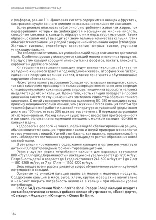 184
ОСНОВНЫЕ СВОЙСТВА КОМПОНЕНТОВ БАД
с фосфором, равное 1:1. Щавелевая кислота содержится в овощах и фруктах и,
как правило, существенного влияния на всасывание кальция не оказывает.
Более реальна опасность избыточного потребления животных жиров, при
переваривании которых высвобождаются насыщенные жирные кислоты,
способные связывать кальций, образуя с ним нерастворимые соли. Таким
образом, с калом могут выводиться значительные количества кальция. Этим
объясняется остеомаляция у людей с нарушением всасывания жиров (стеаторея).
Желчные кислоты, способствуя всасыванию жирных кислот, улучшают
утилизацию кальция.
При соблюдении оптимальных условий кальций пищи всасывается достаточно
полно. Особенно хорошо утилизируется кальций молока и молочных продуктов.
Наряду с этим кальций хорошо утилизируется из фосфатов, лактата, глюконата,
карбоната и других его солей.
К нарушению всасывания кальция ведут воспалительные заболевания
желудочно-кишечного тракта и поджелудочной железы, атрофический гастрит,
сниженная секреция желчных кислот, а также генетически обусловленные
нарушения обмена кальция.
Несмотря на полноту всасывания большая часть кальция выводится с калом,
так как в кишечнике происходит не только абсорбция элемента, но и его секреция
с пищеварительными соками: за день в просвет кишечника взрослого человека
выделяется до 400 мг кальция. Кроме того, часть кальция попадает в просвет
кишечника вместе со слущивающимся эпителием слизистой оболочки тонкого
кишечника. С мочой у взрослого человека выделяется 150-350 мг кальция в сутки,
причем у женщин несколько меньше, чем у мужчин. Потеря кальция с потом при
тяжелой физической работе и высокой температуре окружающей среды может
достигать 100 мг/ч, то есть 30% всех потерь элемента. В нормальных условиях
эти потери невелики. Расход кальция существенно возрастает при беременности
и лактации. Из организма кормящей женщины с молоком выходит 150-300 мг
кальция в день.
У здорового взрослого человека, получающего сбалансированный рацион,
обычно количество кальция, теряемое с калом и мочой, примерно эквивалентно
его поступлению с пищей. У детей этот баланс, как правило, положительный, то
есть наблюдается постоянная задержка кальция для роста и образования новой
костной ткани.
В регуляции нормального содержания кальция в организме участвуют
витамин D, паратиреоидный гормон и тиреокальцитонин.
Рекомендуемая норма потребления кальция для взрослых составляет
800 мг/сут. В период беременности и лактации она увеличивается до 1200 мг/сут.
Потребность детей в возрасте до 1 года составляет 240-600 мг/сут, от 1 до 7 лет
— 800-1200 мг/сут, от 7 до 17 лет — 1100-1200 мг/сут.
В настоящее время рассматривается вопрос об увеличении величин суточной
потребности в кальции.
Основным источником кальция являются молоко и молочные продукты.
Содержание кальция в мясе, рыбе, хлебе, крупах и овощах незначительно
и не может покрыть потребность человека в кальции при обычном уровне
потребления.
Среди БАД компании Vision International People Group кальций входит в
состав биологически активных добавок к пище «Нутримакс+», «Пакс+ форте»,
«Сеньор», «Медисоя», «Юниор+», «Юниор Би Биг».
 