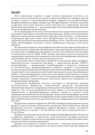 185
ОСНОВНЫЕ СВОЙСТВА КОМПОНЕНТОВ БАД
ФОСФОР
Этот химический элемент в виде остатка фосфорной кислоты и ее
органических соединений участвует в процессах обмена углеводов, белков
и жиров, входит в состав фосфопротеидов, коферментов, фосфолипидов,
фосфорилированных форм сахаров и др. Фосфор образует с белком, жирными
и другими кислотами большое число комплексных соединений высокой
биологической активности — нуклеопротеиды клеточных ядер, фосфопротеиды
(казеин), фосфатиды (лецитин) и др.
Остаток фосфорной кислоты и ее органические соединения выполняют в
организме структурные и метаболические функции. Неорганический фосфат
является компонентом минеральной структуры костной ткани — оксиапатита.
Структурную функцию также несут фосфолипиды как один из основных
строительных блоков липопротеиновых мембран клеток, субклеточных органелл
(ядер, митохондрий, лизосом), а также мембранных структур, в частности
миелина.
Исключительно важны и многообразны метаболические функции фосфата и
его органических соединений. Фосфор играет существенную роль в деятельности
центральной и периферической нервных систем. Как компонент нуклеотидов
и нуклеиновых кислот (ДНК, РНК), фосфат принимает участие в процессах
кодирования, хранения и использования генетической информации, биосинтезе
нуклеиновых кислот, белков, росте и делении клеток.
В мышечной ткани происходит наиболее интенсивный обмен фосфора.
Макроэргические соединения фосфора — аденозинтри-фосфат (АТФ) и
креатинфосфат — аккумулируют освобождаемую в процессе гликолиза
и окислительного фосфорилирования энергию, которая в дальнейшем
используется для механической (мышечной), химической (биосинтез различных
соединений) и электрохимической (транспорт веществ через биомембраны)
работы. Значение фосфора в энергетическом обмене обусловлено не только
центральной ролью АТФ, но и тем, что углеводы претерпевают все превращения
в ходе гликолиза, гликонеогенеза и пентозного цикла не в свободной, а в
фосфорилированной форме.
Соединения фосфорной кислоты участвуют в построении молекул
многочисленных ферментов, катализаторов процессов метаболизма
органических веществ, создающих условия для использования потенциальной
энергии. Так, остаток фосфорной кислоты входит в состав большинства
коферментов, а фосфорилирование является одним из главных путей
превращения витаминов в активные формы. Неорганический фосфор в качестве
одного из основных компонентов буферной системы крови играет существенную
роль в обеспечении кислотно-щелочного баланса, поддерживая его в пределах
7,33-7,51.
В организме человека содержится 600-900 г фосфора в виде неорганического
фосфата и органических соединений, преимущественно различных эфиров
фосфорной кислоты. Содержание общего фосфора в крови составляет
36‑50 мг/100 мл, в плазме — 7,5 мг/100 мл, в том числе неорганического —
3-5 мг/100 мл.
В крови концентрация органических соединений фосфора может изменяться
в широких пределах, а количество неорганического фосфора довольно
стабильно. Уровень неорганического фосфора в плазме (сыворотке) крови имеет
диагностическое значение при рахите.
Фосфор всасывается в тонком кишечнике с помощью механизмов как
диффузии, так и энергозависимого, активного транспорта (против градиента
 