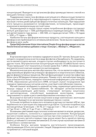 186
ОСНОВНЫЕ СВОЙСТВА КОМПОНЕНТОВ БАД
концентрации). Выводится из организма фосфор преимущественно с мочой и в
меньшей степени с калом.
Поддержание гомеостаза фосфора и регуляция его обмена осуществляются
при участии витамина D и паратиреоидного гормона, которые обеспечивают
высокую степень реабсорбции фосфора в почечных канальцах. При нарушении
этого процесса развиваются гипофосфатемия, остеомаляция, происходят
изменения в минерализации костной ткани.
Рекомендуемая в нашей стране норма потребления фосфора составляет
(мг/сут): для взрослых — 1200; для беременных и кормящих женщин — 1650-1800;
для детей первого года жизни — 300-500, к 6 годам достигает 1350, к 10 годам
— 1650, к 17 годам — 1800.
Наиболее богаты фосфором молочные продукты: соотношение кальция и
фосфора в них приближается к оптимальной величине. Также высоко содержание
фосфора в мясе, рыбе.
Среди БАД компании Vision International People Group фосфор входит в состав
биологически активных добавок к пище «Сеньор», «Юниор+», «Медисоя».
МАГНИЙ
В организме взрослого человека содержится около 25 г магния, большая часть
которого сосредоточена в костях в виде фосфатов и бикарбоната. По-видимому,
кости являются депо магния, откуда в случае необходимости он поступает в
другие ткани. Внутриклеточная концентрация магния (10 мМ/л) более чем в
10 раз превышает этот показатель в плазме крови (0,6-1 мМ/л). Основная часть
внутриклеточного магния находится в митохондриях.
Физиологическая роль магния обусловлена тем, что он является кофактором
ряда важнейших ферментов углеводно-фосфорного и энергетического обменов,
других ферментативных процессов. Магний функционирует в качестве кофактора
более чем в 300 ферментативных реакциях. Помимо этого, магний играет важную
роль в биосинтезе белка, передаче генетической информации с участием ДНК
и РНК, образовании циклического АМФ, который служит посредником при
передаче гормональных сигналов клетке, участвует в метаболизме глюкозы.
Магний снижает возбудимость нервной системы, нормализует деятельность
мышцы сердца и его кровоснабжение. Он обладает антиспастическим
и сосудорасширяющим действием, стимулирует моторику кишечника
и желчеотделение, способствует выведению холестерина, снижает
свертываемость крови и риск камнеобразования в мочевых путях.
Всасывается магний в тонком кишечнике в виде комплексов с желчными
кислотами. Выводится из организма преимущественно с калом.
Суточная потребность взрослого человека в магнии составляет 400 мг, при
беременности и лактации она повышается до 450 мг. Суточная потребность в
магнии детей до 12 месяцев — 55-70, от 1 года до 3 лет — 150, от 4 до 6 лет — 200,
от 7 до 10 лет — 250, от 11 до 17 лет — 300 мг/сут.
Основными симптомами недостаточности магния являются апатия, депрессия,
мышечная слабость, склонность к судорожным состояниям. Концентрация
магния в плазме крови и мышечных клетках при этом снижается в 1,5-2 раза.
Дефицит магния у детей в первые годы жизни может быть одной из причин
рахита, устойчивого к лечению витамином D. В этом случае назначают витамин D
в комплексе с солями магния.
Особенно богаты магнием продукты растительного происхождения,
обеспечивающие 2/3 его поступления с пищей. Определенное количество магния
потребляется с питьевой водой.
 