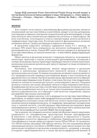 187
ОСНОВНЫЕ СВОЙСТВА КОМПОНЕНТОВ БАД
Среди БАД компании Vision International People Group магний входит в
состав биологически активных добавок к пище «Нутримакс+», «Пакс+ форте»,
«Сеньор», «Гипер», «Нортия», «Юниор+», «Юниор Би Вайс», «Юниор Би
Чоколат».
ЖЕЛЕЗО
Этот элемент тесно связан с важнейшими функциями организма, является
незаменимой частью гемоглобина и миоглобина, входит в состав цитохромов,
участвующих в переносе электронов по дыхательной цепи митохондрий, а также
окислительно-восстановительных ферментов каталазы и пероксидазы. Во
всех этих белках, относящихся к классу гемопротеидов, железо включено в
порфириновую структуру гема. В клетках имеется функционально активное
негемовое железо, также участвующее в переносе электронов.
В организме взрослого человека содержится около 3-4 г железа, из
которых 70% может быть определено как жизненно необходимое и 30% —
депонированное в тканях. Свыше 80% такого железа находится в эритроцитах
в составе гемоглобина, остальное количество — в миоглобине, ферросодержащих
ферментах.
Обмен железа в организме включает следующие процессы: всасывание в
кишечнике, транспорт к тканям, утилизацию и депонирование, экскрецию и
потерю. Всасывание железа происходит преимущественно в тонком кишечнике,
механизмы всасывания различны для присутствующего в пище негемового и
гемового железа.
Негемовое, или ионизированное, железо представлено в организме
солями и комплексами трехвалентного (окисного) железа с белками и
органическими кислотами. Условием всасывания негемового железа является
его предварительный перевод в растворимую форму и восстановление до
двухвалентного состояния. Как было указано выше, фитиновая кислота образует
с железом нерастворимые соли. В связи с этим злаки, богатые этим соединением,
являются плохим источником доступного, утилизируемого железа. Пищевые
волокна и танины чая также связывают железо в нерастворимые комплексы.
Аскорбиновая кислота и цистеин способствуют всасыванию негемового железа.
При этом аскорбиновая кислота не только восстанавливает трехвалентное
железо в двухвалентное, но и образует с ним хелатное соединение, хорошо
растворимое при низких значениях рН.
Всасывание гемового железа, то есть входящего в состав гема гемоглобина и
миоглобина, не требует каких-либо предварительных условий: гемовый комплекс
абсорбируется клетками слизистой оболочки тонкого кишечника целиком. В
усвоении железа определенная роль, по-видимому, принадлежит желудочному
соку и соляной кислоте, способствующих образованию растворимых форм
ионизированного железа. С этим обстоятельством может быть связана высокая
частота железодефицитных анемий (ЖДА) при ахлоргидрии.
Часть железа, поступившего в клетки слизистой оболочки тонкого кишечника,
соединяется со специфическим транспортным белком трансферрином.
В комплексе с ним железо попадает в кровоток и переносится к тканям.
Трансферрин относится к фракции γ-глобулинов. Нормальная концентрация
трансферрина в плазме крови составляет около 250 мг/100 мл. Установлено,
что 100 мл плазмы связывает 250-400 мкг железа. Эта так называемая общая
связывающая железо способность (ОСЖС) может существенно возрастать при
увеличении потребности организма в микроэлементе, например, у женщин
в поздней стадии беременности, а также при железодефицитной анемии. В
 