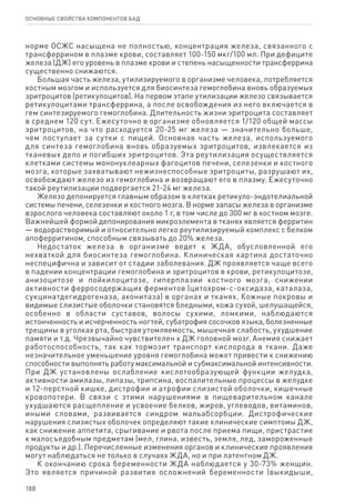 188
ОСНОВНЫЕ СВОЙСТВА КОМПОНЕНТОВ БАД
норме ОСЖС насыщена не полностью, концентрация железа, связанного с
трансферрином в плазме крови, составляет 100-150 мкг/100 мл. При дефиците
железа (ДЖ) его уровень в плазме крови и степень насыщенности трансферрина
существенно снижаются.
Большая часть железа, утилизируемого в организме человека, потребляется
костным мозгом и используется для биосинтеза гемоглобина вновь образуемых
эритроцитов (ретикулоцитов). На первом этапе утилизации железо связывается
ретикулоцитами трансферрина, а после освобождения из него включается в
гем синтезируемого гемоглобина. Длительность жизни эритроцита составляет
в среднем 120 сут. Ежесуточно в организме обновляется 1/120 общей массы
эритроцитов, на что расходуется 20-25 мг железа — значительно больше,
чем поступает за сутки с пищей. Основная часть железа, используемого
для синтеза гемоглобина вновь образуемых эритроцитов, извлекается из
тканевых депо и погибших эритроцитов. Эта реутилизация осуществляется
клетками системы мононуклеарных фагоцитов печени, селезенки и костного
мозга, которые захватывают нежизнеспособные эритроциты, разрушают их,
освобождают железо из гемоглобина и возвращают его в плазму. Ежесуточно
такой реутилизации подвергается 21-24 мг железа.
Железо депонируется главным образом в клетках ретикуло-эндотелиальной
системы печени, селезенки и костного мозга. В норме запасы железа в организме
взрослого человека составляют около 1 г, в том числе до 300 мг в костном мозге.
Важнейшей формой депонирования микроэлемента в тканях является ферритин
— водорастворимый и относительно легко реутилизируемый комплекс с белком
апоферритином, способным связывать до 20% железа.
Недостаток железа в организме ведет к ЖДА, обусловленной его
нехваткой для биосинтеза гемоглобина. Клиническая картина достаточно
неспецифична и зависит от стадии заболевания. ДЖ проявляется чаще всего
в падении концентрации гемоглобина и эритроцитов в крови, ретикулоцитозе,
анизоцитозе и пойкилоцитозе, гиперплазии костного мозга, снижении
активности ферросодержащих ферментов (цитохром-с-оксидаза, каталаза,
сукцинатдегидрогеназа, аконитаза) в органах и тканях. Кожные покровы и
видимые слизистые оболочки становятся бледными, кожа сухой, шелушащейся,
особенно в области суставов, волосы сухими, ломкими, наблюдаются
истонченность и исчерченность ногтей, субатрофия сосочков языка, болезненные
трещины в уголках рта, быстрая утомляемость, мышечная слабость, ухудшение
памяти и т.д. Чрезвычайно чувствителен к ДЖ головной мозг. Анемия снижает
работоспособность, так как тормозит транспорт кислорода в ткани. Даже
незначительное уменьшение уровня гемоглобина может привести к снижению
способности выполнять работу максимальной и субмаксимальной интенсивности.
При ДЖ установлены ослабление кислотообразующей функции желудка,
активности амилазы, липазы, трипсина, воспалительные процессы в желудке
и 12-перстной кишке, дистрофии и атрофии слизистой оболочки, кишечные
кровопотери. В связи с этими нарушениями в пищеварительном канале
ухудшаются расщепление и усвоение белков, жиров, углеводов, витаминов,
иными словами, развивается синдром мальабсорбции. Дистрофические
нарушения слизистых оболочек определяют такие клинические симптомы ДЖ,
как снижение аппетита, срыгивание и рвота после приема пищи, пристрастие
к малосъедобным предметам (мел, глина, известь, земля, лед, замороженные
продукты и др.). Перечисленные изменения органов и клинические проявления
могут наблюдаться не только в случаях ЖДА, но и при латентном ДЖ.
К окончанию срока беременности ЖДА наблюдается у 30-73% женщин.
Это является причиной развития осложнений беременности (выкидыши,
 