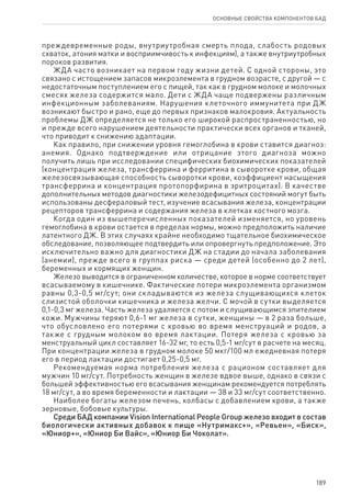 189
ОСНОВНЫЕ СВОЙСТВА КОМПОНЕНТОВ БАД
преждевременные роды, внутриутробная смерть плода, слабость родовых
схваток, атония матки и восприимчивость к инфекциям), а также внутриутробных
пороков развития.
ЖДА часто возникает на первом году жизни детей. С одной стороны, это
связано с истощением запасов микроэлемента в грудном возрасте, с другой — с
недостаточным поступлением его с пищей, так как в грудном молоке и молочных
смесях железа содержится мало. Дети с ЖДА чаще подвержены различным
инфекционным заболеваниям. Нарушения клеточного иммунитета при ДЖ
возникают быстро и рано, еще до первых признаков малокровия. Актуальность
проблемы ДЖ определяется не только его широкой распространенностью, но
и прежде всего нарушением деятельности практически всех органов и тканей,
что приводит к снижению адаптации.
Как правило, при снижении уровня гемоглобина в крови ставится диагноз:
анемия. Однако подтверждение или отрицание этого диагноза можно
получить лишь при исследовании специфических биохимических показателей
(концентрация железа, трансферрина и ферритина в сыворотке крови, общая
железосвязывающая способность сыворотки крови, коэффициент насыщения
трансферрина и концентрация протопорфирина в эритроцитах). В качестве
дополнительных методов диагностики железодефицитных состояний могут быть
использованы десфераловый тест, изучение всасывания железа, концентрации
рецепторов трансферрина и содержания железа в клетках костного мозга.
Когда один из вышеперечисленных показателей изменяется, но уровень
гемоглобина в крови остается в пределах нормы, можно предположить наличие
латентного ДЖ. В этих случаях крайне необходимо тщательное биохимическое
обследование, позволяющее подтвердить или опровергнуть предположение. Это
исключительно важно для диагностики ДЖ на стадии до начала заболевания
(анемии), прежде всего в группах риска — среди детей (особенно до 2 лет),
беременных и кормящих женщин.
Железо выводится в ограниченном количестве, которое в норме соответствует
всасываемому в кишечнике. Фактические потери микроэлемента организмом
равны 0,3-0,5 мг/сут; они складываются из железа слущивающихся клеток
слизистой оболочки кишечника и железа желчи. С мочой в сутки выделяется
0,1-0,3 мг железа. Часть железа удаляется с потом и слущивающимся эпителием
кожи. Мужчины теряют 0,6-1 мг железа в сутки, женщины — в 2 раза больше,
что обусловлено его потерями с кровью во время менструаций и родов, а
также с грудным молоком во время лактации. Потеря железа с кровью за
менструальный цикл составляет 16-32 мг, то есть 0,5-1 мг/сут в расчете на месяц.
При концентрации железа в грудном молоке 50 мкг/100 мл ежедневная потеря
его в период лактации достигает 0,25-0,5 мг.
Рекомендуемая норма потребления железа с рационом составляет для
мужчин 10 мг/сут. Потребность женщин в железе вдвое выше, однако в связи с
большей эффективностью его всасывания женщинам рекомендуется потреблять
18 мг/сут, а во время беременности и лактации — 38 и 33 мг/сут соответственно.
Наиболее богаты железом печень, колбасы с добавлением крови, а также
зерновые, бобовые культуры.
Среди БАД компании Vision International People Group железо входит в состав
биологически активных добавок к пище «Нутримакс+», «Ревьен», «Биск»,
«Юниор+», «Юниор Би Вайс», «Юниор Би Чоколат».
 