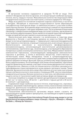 190
ОСНОВНЫЕ СВОЙСТВА КОМПОНЕНТОВ БАД
МЕДЬ
В организме человека содержится в среднем 75-150 мг меди. Этот
элемент обнаружен во многих органах; его концентрация наиболее высока в
печени, мозгу, сердце и почках. Максимальное количество меди (около 50%)
сосредоточено в мышечной и костной тканях, в печени содержится 10% меди.
Медь всасывается в основном в верхних отделах кишечника и частично
в желудке. Абсорбция в кишечнике осуществляется путем образования
специфических комплексов меди с α-аминокислотами и с участием особых
транспортных белков. Всасывание меди значительно снижается под влиянием
сульфидов, образующих с ней нерастворимые соли. После усвоения в кишечнике
связанная с сывороточным альбумином медь поступает в печень, где включается
в состав белка церулоплазмина. Белок является основной транспортной формой,
в виде которой металл доставляется в различные органы и ткани.
Биологическая роль меди связана с ее включением в структуру ряда
ферментов и белков: к настоящему времени их известно более 20. Медь
входит в состав цитохромоксидазы — терминального звена митохондриальной
цепи переноса электронов, играющего важную роль в регуляции процессов
биологического окисления и окислительного фосфорилирования;
моноаминооксидазы, катализирующей окислительное дезаминирование
катехоламинов, серотонина и др.; лизилоксидазы, участвующей в образовании
поперечных сшивок в молекулах коллагена и эластина. Микроэлемент является
компонентом тирозиназы, катализирующей превращение аминокислоты
тирозина в допамин, а затем в меланины (вещества, ответственные за
пигментацию кожи). Медь обнаружена также в супероксиддисмутазе,
защищающей клетки от токсического действия супероксидных радикалов. Ряд
важных ферментативных функций присущ упомянутому медьсодержащему
белку церулоплазмину. Он катализирует окисление катехоламинов, серотонина
и других ароматических аминов, участвует в окислении двухвалентного железа
в трехвалентное. Именно в этом состоянии железо способно связываться с
трансферрином и транспортироваться затем кровью к органам и тканям. Таким
образом, физиологическая роль меди обусловлена ее участием в регуляции
процессов биологического окисления и генерации АТФ, синтезе важнейших
соединительнотканных белков коллагена и эластина, метаболизме железа,
защите клетки от токсического действия активных форм кислорода и др.
Суточная потребность в меди составляет для детей раннего возраста около
80 мкг на 1 кг массы тела, 40 мкг/кг — для более старших детей и 30 мкг/кг
(2-3 мг/сут) — для взрослых.
Содержание меди наиболее высоко в печени, морепродуктах, зерновых,
бобовых, гречневой и овсяной крупах, орехах и очень низко в молоке и молочных
продуктах. Длительное потребление молочного рациона может привести к
недостаточности меди в организме.
Показателем обеспеченности организма медью может служить ее
концентрация в плазме крови и эритроцитах, составляющая в норме в среднем
17,9 мМ/л (114 мкг%).
Среди БАД компании Vision International People Group медь входит в состав
биологически активных добавок к пище «Сеньор», «Урсул», «Юниор+», «Юниор
Би Вайс», «Юниор Би Чоколат».
 