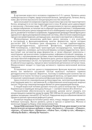 191
ОСНОВНЫЕ СВОЙСТВА КОМПОНЕНТОВ БАД
ЦИНК
В организме взрослого человека содержится 2-3 г цинка. Уровень цинка
наиболее высок в сперме, предстательной железе, эритроцитах, печени, мозгу,
коже. Достаточно высока его концентрация в костях и волосах.
Цинк всасывается в верхних отделах кишечника при участии транспортного
белка, входящего в состав поджелудочного сока. В крови цинк циркулирует
в связанном с белками виде: 30-40% микроэлемента прочно удерживается
α2‑макроглобулином, остальная часть образует рыхлый комплекс с альбуминами.
Биологическая роль цинка определяется его необходимостью для нормального
роста, развития и полового созревания, поддержания репродуктивной функции и
адекватного функционирования иммунной системы, обеспечения нормализации
процессов кроветворения, репарации ран, вкусового восприятия и обоняния.
Молекулярные механизмы действия цинка связаны с его участием
в построении и функционировании многих ферментов, число которых
достигает 200. У человека цинк обнаружен в составе карбоангидразы,
алкогольдегидрогеназы, щелочной фосфатазы, карбоксипептидазы,
РНК‑полимеразы, в факторах транскрипции оксидоредуктаз, трансфераз,
лиаз, гидролаз, изомераз, цитозольной формы супероксиддисмутазы. Цинк
выступает как активатор ряда ферментов, а также образует комплексы с
некоторыми органическими соединениями неферментативной природы, в
частности, с нуклеиновыми кислотами, ответственными за хранение и передачу
наследственной информации. Выявлена роль цинка в процессах биосинтеза
белка и нуклеиновых кислот, построении и регуляции свойств мембран клеток
и субклеточных единиц, процессе восстановления ретинола в сетчатке глаза.
Микроэлемент входит в структуру активного гормона вилочковой железы
тимулина.
Установлено участие цинка в поддержании функции мужских половых
желез (он является составной частью мужского полового гормона
дигидрокситестостерона). Вероятно, поэтому в наибольшем количестве он
содержится в тканях тестикул и шишковидной железы, которая имеет прямое
отношение к реализации сексуальной функции мужчин и женщин.
Цинк относится к минеральным антиоксидантам, липотропным факторам,
участвующим вместе с витамином B6 в образовании ненасыщенных жирных
кислот. Рецептор глюкокортикоидов является цинксодержащим белком.
С пищей взрослый человек должен получать цинк в количестве 15 мг/сут,
беременные и кормящие женщины больше — соответственно 20 и 25 мг/сут.
Показателями обеспеченности организма цинком могут служить его
концентрация в сыворотке крови (в норме 700-1200 мкг/л), волосах (125-225 мкг/г),
уровень экскреции с мочой (0,1-0,7 мг/сут). Нарушение вкуса и обоняния является
одним из ранних признаков дефицита цинка.
Основные пищевые источники цинка: мясо, птица, твердые сыры, зерновые,
бобовые культуры. Высок уровень цинка в орехах и креветках. Молоко и
молочные продукты бедны этим микроэлементом.
Среди БАД компании Vision International People Group цинк входит в состав
биологически активных добавок к пище «Антиокс+», «Сеньор», «Ревьен»,
«Артум», «Сталон Нео», «Шевитон», «Нэйче Тан», «Сэйф-ту-си», «Юниор+»,
«Юниор Би Вайс», «Юниор Би Чоколат».
 