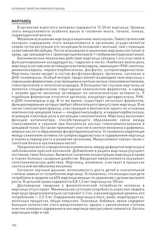 192
ОСНОВНЫЕ СВОЙСТВА КОМПОНЕНТОВ БАД
МАРГАНЕЦ
В организме взрослого человека содержится 12-20 мг марганца. Уровень
этого микроэлемента особенно высок в головном мозге, печени, почках,
поджелудочной железе.
Механизм всасывания марганца в кишечнике мало изучен. Гомеостатический
контроль содержания этого микроэлемента в организме осуществляется
скорее путем регуляции его экскреции (в основном с желчью), чем с помощью
селективной абсорбции. После всасывания в кишечнике марганец поступает в
кровь, где связывается с транспортным белком ϐ-1-глобулином (трансманганин).
Биохимические механизмы действия марганца связаны с его участием в
функционировании оксидредуктаз, гидролаз и лигаз. Наиболее важна роль
марганца в составе или активации ксантиноксидазы, аминоацил-тРНК-синтетаз,
диаминоксидазы, пируваткарбоксилазы, фосфатаз, супероксиддисмутазы.
Марганец также входит в состав фосфотрансфераз, аргиназы, нуклеазы и
ДНК-полимеразы. Особый интерес представляет взаимодействие марганца с
отдельными ферментами, участвующими в синтезе кислых гликозаминогликанов,
гликопротеинов и липополисахаридов. В большинстве случаев марганец не
является специфическим структурным компонентом ферментов, а наряду
с ионами других металлов активирует их каталитическую активность. К
подобным ферментам относятся аргиназа, изоцитрат-дегидрогеназа, РНК-
и ДНК-полимеразы и др. В то же время, существует несколько ферментов,
функционирование которых требует обязательного присутствия марганца. В их
числе гликозилтрансферазы, участвующие в биосинтезе одного из основных
компонентов хрящевой ткани — хондриотинсульфата, и пируваткарбоксилаза,
играющая ключевую роль в регуляции гликонеогенеза. Марганец выполняет
функцию катализатора, способствующего образованию связи между
гликозамином и серином при биосинтезе кислых гликозаминогликанов в
хрящевой ткани. Он также принимает участие в синтезе меланина и дофамина,
жирных кислот и образовании фосфатидилинозитола. Установлена корреляция
между снижением активности супероксиддисмутазы и содержанием марганца
в тканях в период роста и развития организма. Микроэлемент связан также с
синтезом белка и нуклеиновых кислот.
Предполагается определенная взаимосвязь между дефицитом марганца и
заболеванием красной волчанкой. Добавление в рацион марганца улучшает
состояние таких больных. Выявлено снижение концентрации марганца в крови
и тканях больных сахарным диабетом. Введение микроэлемента оказывает
гипогликемическое действие. Марганец, возможно, участвует в процессах
синтеза или метаболизма инсулина.
Согласно научным данным, интенсивность роста детей в значительной
степени зависит от потребления марганца. Установлено, что низкорослые дети
потребляли в среднем на 40% марганца меньше по сравнению с детьми высокого
роста. В цельной крови содержится 0,8-1,2 мкг марганца на 100 мл.
Достоверные сведения о физиологической потребности человека в
марганце отсутствуют. Минимальная суточная потребность взрослых людей в
марганце предположительно составляет 2-3 мг, а рекомендуемый уровень его
потребления — 2,5-5 мг. Содержание марганца в мясе, рыбе, морепродуктах,
молочных продуктах, яйцах невысоко. Злаковые, бобовые, орехи содержат
большое количество этого микроэлемента, однако с увеличением степени
очистки злаковых содержание в них марганца прогрессивно снижается. Богаты
марганцем кофе и чай.
 