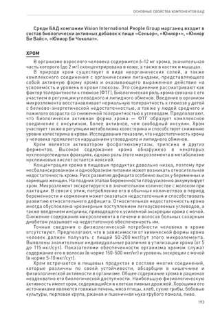 193
ОСНОВНЫЕ СВОЙСТВА КОМПОНЕНТОВ БАД
Среди БАД компании Vision International People Group марганец входит в
состав биологически активных добавок к пище «Сеньор», «Юниор+», «Юниор
Би Вайс», «Юниор Би Чоколат».
ХРОМ
В организме взрослого человека содержится 6-12 мг хрома, значительная
часть которого (до 2 мг) сконцентрирована в коже, а также в костях и мышцах.
В природе хром существует в виде неорганических солей, а также
комплексного соединения с органическими лигандами, представляющего
собой активную форму хрома и оказывающего выраженное действие на
усвояемость и уровень в крови глюкозы. Это соединение рассматривают как
фактор толерантности к глюкозе (ФТГ). Биологическая роль хрома связана с его
участием в регуляции углеводного и липидного обменов. Введение в организм
микроэлемента восстанавливает нормальную толерантность к глюкозе у детей
с белково-энергетической недостаточностью, а также у людей среднего и
пожилого возраста со сниженной толерантностью к углеводам. Предполагают,
что биологически активная форма хрома — ФТГ образует комплексное
соединение с инсулином, более активное, чем свободный инсулин. Хром
участвует также в регуляции метаболизма холестерина и способствует снижению
уровня холестерина в крови. Исследования показали, что недостаточность хрома
у человека проявляется нарушением углеводного и липидного обменов.
Хром является активатором фосфоглюкомутазы, трипсина и других
ферментов. Высокое содержание хрома обнаружено в некоторых
нуклеопротеидных фракциях, однако роль этого микроэлемента в метаболизме
нуклеиновых кислот остается неясной.
Концентрация хрома в пищевых продуктах довольно низка, поэтому при
несбалансированном и однообразном питании может возникать относительная
недостаточность хрома. Риск развития дефицита особенно высок у беременных и
кормящих женщин. На поздних этапах беременности плод усиленно аккумулирует
хром. Микроэлемент экскретируется в значительном количестве с молоком при
лактации. В связи с этим, потребление его в обычных количествах в период
беременности и кормления может оказаться недостаточным и способствовать
развитию относительного дефицита. Относительная недостаточность хрома
иногда обусловлена чрезмерным поступлением легкоусвояемых углеводов, а
также введением инсулина, приводящего к усиленной экскреции хрома с мочой.
Снижение содержания микроэлемента в печени и волосах больных сахарным
диабетом указывает на недостаточную обеспеченность им.
Точные сведения о физиологической потребности человека в хроме
отсутствуют. Предполагают, что в зависимости от химической формы хрома
человек должен получать с пищей 50-200 мкг/сут этого микроэлемента.
Выявлены значительные индивидуальные различия в утилизации хрома (от 5
до 115 мкг/сут). Показателями обеспеченности организма хромом служат
содержание его в волосах (в норме 150-500 мкг/кг) и уровень экскреции с мочой
(в норме 5-10 мкг/сут).
Хром встречается в пищевых продуктах в составе многих соединений,
которые различны по своей устойчивости, абсорбции в кишечнике и
физиологической активности в организме. Общее содержание хрома в рационах
неадекватно его биологической доступности. Наибольшую физиологическую
активность имеет хром, содержащийся в клетках пивных дрожжей. Хорошими его
источниками являются говяжья печень, мясо птицы, хлеб, сухие грибы, бобовые
культуры, перловая крупа, ржаная и пшеничная мука грубого помола, пиво.
 