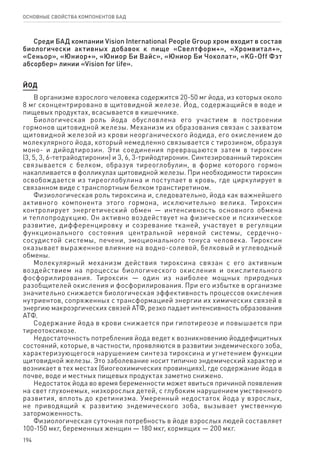 194
ОСНОВНЫЕ СВОЙСТВА КОМПОНЕНТОВ БАД
Среди БАД компании Vision International People Group хром входит в состав
биологически активных добавок к пище «Свелтформ+», «Хромвитал+»,
«Сеньор», «Юниор+», «Юниор Би Вайс», «Юниор Би Чоколат», «KG-Off Фэт
абсорбер» линии «Vision for life».
ЙОД
В организме взрослого человека содержится 20-50 мг йода, из которых около
8 мг сконцентрировано в щитовидной железе. Йод, содержащийся в воде и
пищевых продуктах, всасывается в кишечнике.
Биологическая роль йода обусловлена его участием в построении
гормонов щитовидной железы. Механизм их образования связан с захватом
щитовидной железой из крови неорганического йодида, его окислением до
молекулярного йода, который немедленно связывается с тирозином, образуя
моно- и дийодтирозин. Эти соединения превращаются затем в тироксин
(3, 5, 3, 6-тетрайодтиронин) и 3, 6, 3-трийодтиронин. Синтезированный тироксин
связывается с белком, образуя тиреоглобулин, в форме которого гормон
накапливается в фолликулах щитовидной железы. При необходимости тироксин
освобождается из тиреоглобулина и поступает в кровь, где циркулирует в
связанном виде с транспортным белком транстиретином.
Физиологическая роль тироксина и, следовательно, йода как важнейшего
активного компонента этого гормона, исключительно велика. Тироксин
контролирует энергетический обмен — интенсивность основного обмена
и теплопродукцию. Он активно воздействует на физическое и психическое
развитие, дифференцировку и созревание тканей, участвует в регуляции
функционального состояния центральной нервной системы, сердечно-
сосудистой системы, печени, эмоционального тонуса человека. Тироксин
оказывает выраженное влияние на водно-солевой, белковый и углеводный
обмены.
Молекулярный механизм действия тироксина связан с его активным
воздействием на процессы биологического окисления и окислительного
фосфорилирования. Тироксин — один из наиболее мощных природных
разобщителей окисления и фосфорилирования. При его избытке в организме
значительно снижается биологическая эффективность процессов окисления
нутриентов, сопряженных с трансформацией энергии их химических связей в
энергию макроэргических связей АТФ, резко падает интенсивность образования
АТФ.
Содержание йода в крови снижается при гипотиреозе и повышается при
тиреотоксикозе.
Недостаточность потребления йода ведет к возникновению йоддефицитных
состояний, которые, в частности, проявляются в развитии эндемического зоба,
характеризующегося нарушением синтеза тироксина и угнетением функции
щитовидной железы. Это заболевание носит типично эндемический характер и
возникает в тех местах (биогеохимических провинциях), где содержание йода в
почве, воде и местных пищевых продуктах заметно снижено.
Недостаток йода во время беременности может явиться причиной появления
на свет глухонемых, низкорослых детей, с глубоким нарушением умственного
развития, вплоть до кретинизма. Умеренный недостаток йода у взрослых,
не приводящий к развитию эндемического зоба, вызывает умственную
заторможенность.
Физиологическая суточная потребность в йоде взрослых людей составляет
100-150 мкг, беременных женщин — 180 мкг, кормящих — 200 мкг.
 