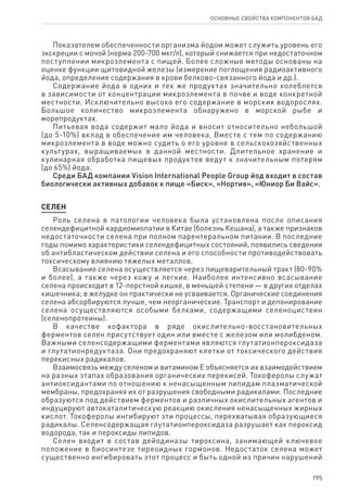 195
ОСНОВНЫЕ СВОЙСТВА КОМПОНЕНТОВ БАД
Показателем обеспеченности организма йодом может служить уровень его
экскреции с мочой (норма 200-700 мкг/л), который снижается при недостаточном
поступлении микроэлемента с пищей. Более сложные методы основаны на
оценке функции щитовидной железы (измерение поглощения радиоактивного
йода, определение содержания в крови белково-связанного йода и др.).
Содержание йода в одних и тех же продуктах значительно колеблется
в зависимости от концентрации микроэлемента в почве и воде конкретной
местности. Исключительно высоко его содержание в морских водорослях.
Большое количество микроэлемента обнаружено в морской рыбе и
морепродуктах.
Питьевая вода содержит мало йода и вносит относительно небольшой
(до 5-10%) вклад в обеспечение им человека. Вместе с тем по содержанию
микроэлемента в воде можно судить о его уровне в сельскохозяйственных
культурах, выращиваемых в данной местности. Длительное хранение и
кулинарная обработка пищевых продуктов ведут к значительным потерям
(до 65%) йода.
Среди БАД компании Vision International People Group йод входит в состав
биологически активных добавок к пище «Биск», «Нортия», «Юниор Би Вайс».
СЕЛЕН
Роль селена в патологии человека была установлена после описания
селендефицитной кардиомиопатии в Китае (болезнь Кешана), а также признаков
недостаточности селена при полном парентеральном питании. В последние
годы помимо характеристики селендефицитных состояний, появились сведения
об антибластическом действии селена и его способности противодействовать
токсическому влиянию тяжелых металлов.
Всасывание селена осуществляется через пищеварительный тракт (80‑90%
и более), а также через кожу и легкие. Наиболее интенсивно всасывание
селена происходит в 12-перстной кишке, в меньшей степени — в других отделах
кишечника; в желудке он практически не усваивается. Органические соединения
селена абсорбируются лучше, чем неорганические. Транспорт и депонирование
селена осуществляются особыми белками, содержащими селеноцистеин
(селенопротеины).
В качестве кофактора в ряде окислительно-восстановительных
ферментов селен присутствует один или вместе с железом или молибденом.
Важными селенсодержащими ферментами являются глутатионпероксидаза
и глутатионредуктаза. Они предохраняют клетки от токсического действия
перекисных радикалов.
Взаимосвязь между селеном и витамином Е объясняется их взаимодействием
на разных этапах образования органических перекисей. Токоферолы служат
антиоксидантами по отношению к ненасыщенным липидам плазматической
мембраны, предохраняя их от разрушения свободными радикалами. Последние
образуются под действием ферментов и различных окислительных агентов и
индуцируют автокаталитическую реакцию окисления ненасыщенных жирных
кислот. Токоферолы ингибируют эти процессы, перехватывая образующиеся
радикалы. Селенсодержащая глутатионпероксидаза разрушает как пероксид
водорода, так и пероксиды липидов.
Селен входит в состав дейодиназы тироксина, занимающей ключевое
положение в биосинтезе тиреоидных гормонов. Недостаток селена может
существенно ингибировать этот процесс и быть одной из причин нарушений
 