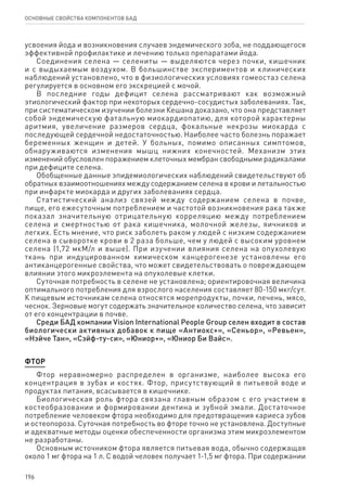 196
ОСНОВНЫЕ СВОЙСТВА КОМПОНЕНТОВ БАД
усвоения йода и возникновения случаев эндемического зоба, не поддающегося
эффективной профилактике и лечению только препаратами йода.
Соединения селена — селениты — выделяются через почки, кишечник
и с выдыхаемым воздухом. В большинстве экспериментов и клинических
наблюдений установлено, что в физиологических условиях гомеостаз селена
регулируется в основном его экскрецией с мочой.
В последние годы дефицит селена рассматривают как возможный
этиологический фактор при некоторых сердечно-сосудистых заболеваниях. Так,
при систематическом изучении болезни Кешана доказано, что она представляет
собой эндемическую фатальную миокардиопатию, для которой характерны
аритмия, увеличение размеров сердца, фокальные некрозы миокарда с
последующей сердечной недостаточностью. Наиболее часто болезнь поражает
беременных женщин и детей. У больных, помимо описанных симптомов,
обнаруживаются изменения мышц нижних конечностей. Механизм этих
изменений обусловлен поражением клеточных мембран свободными радикалами
при дефиците селена.
Обобщенные данные эпидемиологических наблюдений свидетельствуют об
обратных взаимоотношениях между содержанием селена в крови и летальностью
при инфаркте миокарда и других заболеваниях сердца.
Статистический анализ связей между содержанием селена в почве,
пище, его ежесуточным потреблением и частотой возникновения рака также
показал значительную отрицательную корреляцию между потреблением
селена и смертностью от рака кишечника, молочной железы, яичников и
легких. Есть мнение, что риск заболеть раком у людей с низким содержанием
селена в сыворотке крови в 2 раза больше, чем у людей с высоким уровнем
селена (1,72 мкМ/л и выше). При изучении влияния селена на опухолевую
ткань при индуцированном химическом канцерогенезе установлены его
антиканцерогенные свойства, что может свидетельствовать о повреждающем
влиянии этого микроэлемента на опухолевые клетки.
Суточная потребность в селене не установлена; ориентировочная величина
оптимального потребления для взрослого населения составляет 80-150 мкг/сут.
К пищевым источникам селена относятся морепродукты, почки, печень, мясо,
чеснок. Зерновые могут содержать значительное количество селена, что зависит
от его концентрации в почве.
Среди БАД компании Vision International People Group селен входит в состав
биологически активных добавок к пище «Антиокс+», «Сеньор», «Ревьен»,
«Нэйче Тан», «Сэйф-ту-си», «Юниор+», «Юниор Би Вайс».
ФТОР
Фтор неравномерно распределен в организме, наиболее высока его
концентрация в зубах и костях. Фтор, присутствующий в питьевой воде и
продуктах питания, всасывается в кишечнике.
Биологическая роль фтора связана главным образом с его участием в
костеобразовании и формировании дентина и зубной эмали. Достаточное
потребление человеком фтора необходимо для предотвращения кариеса зубов
и остеопороза. Суточная потребность во фторе точно не установлена. Доступные
и адекватные методы оценки обеспеченности организма этим микроэлементом
не разработаны.
Основным источником фтора является питьевая вода, обычно содержащая
около 1 мг фтора на 1 л. С водой человек получает 1-1,5 мг фтора. При содержании
 