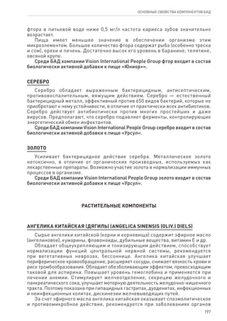 197
ОСНОВНЫЕ СВОЙСТВА КОМПОНЕНТОВ БАД
фтора в питьевой воде ниже 0,5 мг/л частота кариеса зубов значительно
возрастает.
Пища имеет меньшее значение в обеспечении организма этим
микроэлементом. Большое количество фтора содержат рыба (особенно треска
и сом), орехи и печень. Достаточно высок его уровень в баранине, телятине,
овсяной крупе.
Среди БАД компании Vision International People Group фтор входит в состав
биологически активной добавки к пище «Юниор+».
СЕРЕБРО
Серебро обладает выраженным бактерицидным, антисептическим,
противовоспалительным, вяжущим действием. Серебро — естественный
бактерицидный металл, эффективный против 650 видов бактерий, которые не
приобретают к нему устойчивости, в отличие от практически всех антибиотиков.
Серебро действует антибиотически против многих простейших и даже
вирусов. Предполагают, что серебро подавляет ферменты, контролирующие
энергетический обмен инфектантов.
Среди БАД компании Vision International People Group серебро входит в состав
биологически активной добавки к пище «Урсул».
ЗОЛОТО
Усиливает бактерицидное действие серебра. Металлическое золото
нетоксично, в отличие от органических производных, используемых как
лекарственные препараты. Возможно участие золота в нормализации иммунных
процессов в организме.
Среди БАД компании Vision International People Group золото входит в состав
биологически активной добавки к пище «Урсул».
РАСТИТЕЛЬНЫЕ КОМПОНЕНТЫ
АНГЕЛИКА КИТАЙСКАЯ (ДЯГИЛЬ) (ANGELICA SINENSIS (OLIV.) DIELS)
Сырье ангелики китайской (корни и корневища) содержит эфирное масло
(ангелиновое), кумарины, флавоноиды, дубильные вещества, витамин Е и др.
Обладает общеукрепляющим и тонизирующим действием, способствует
нормализации функций центральной нервной системы, рекомендуется
при вегетативных неврозах, бессоннице. Ангелика китайская улучшает
периферическое кровообращение, расширяет сосуды, снижает вязкость крови и
риск тромбообразования. Обладает обезболивающим эффектом, превосходящим
таковой для аспирина. Повышает уровень гемоглобина и применяется при
лечении анемии. Стимулирует желчеотделение, секрецию желудочного и
панкреатического сока, улучшает моторную деятельность желудочно-кишечного
тракта. Поэтому показана при гипацидных гастритах, дуоденитах, инфекционных
и неинфекционных колитах, дискинезии желчевыводящих путей.
За счет эфирного масла ангелика китайская оказывает спазмолитическое
и противомикробное действие, рекомендуется при заболеваниях органов
 
