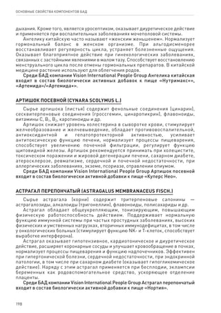 198
ОСНОВНЫЕ СВОЙСТВА КОМПОНЕНТОВ БАД
дыхания. Кроме того, является уросептиком, оказывает диуретическое действие
и применяется при воспалительных заболеваниях мочеполовой системы.
Ангелику китайскую часто называют «женским женьшенем». Нормализует
гормональный баланс в женском организме. При альгодисменорее
восстанавливает регулярность цикла, устраняет болезненные ощущения.
Оказывает благоприятное действие при гинекологических заболеваниях,
связанных с застойными явлениями в малом тазу. Способствует восстановлению
менструального цикла после отмены гормональных препаратов. В китайской
медицине растение используют для облегчения родов.
Среди БАД компании Vision International People Group Ангелика китайская
входит в состав биологически активных добавок к пище «Нутримакс+»,
«Артемида»/«Артемида+».
АРТИШОК ПОСЕВНОЙ (CYNARA SCOLYMUS L.)
Сырье артишока (листья) содержит фенольные соединения (цинарин),
сесквитерпеновые соединения (гроссгемин, цинаропикрин), флавоноиды,
витамины С, В1, В2, каротиноиды и др.
Артишок снижает уровень холестерина в сыворотке крови, стимулирует
желчеобразование и желчевыведение, обладает противовоспалительной,
антиоксидантной и гепатопротекторной активностью, усиливает
антитоксическую функцию печени, нормализует процессы пищеварения,
способствует увеличению почечной фильтрации, регулирует функцию
щитовидной железы. Артишок рекомендуется принимать при холецистите,
токсическом поражении и жировой дегенерации печени, сахарном диабете,
атеросклерозе, ревматизме, сердечной и почечной недостаточности, при
аллергических заболеваниях, экземе, псориазе, отравлении опиумом.
Среди БАД компании Vision International People Group Артишок посевной
входит в состав биологически активной добавки к пище «Куперс Нео».
АСТРАГАЛ ПЕРЕПОНЧАТЫЙ (ASTRAGALUS MEMBRANACEUS FISCH.)
Сырье астрагала (корни) содержит тритерпеновые сапонины —
астрагалозиды, алкалоиды (тригонеллин), флавоноиды, полисахариды и др.
Астрагал обладает общеукрепляющим, тонизирующим, повышающим
физическую работоспособность действием. Поддерживает нормальную
функцию иммунной системы при частых простудных заболеваниях, высоких
физических и умственных нагрузках, вторичных иммунодефицитах, в том числе
у онкологических больных (стимулирует функцию NK- и Т-клеток, способствует
выработке интерферона).
Астрагал оказывает гипотензивное, кардиотоническое и диуретическое
действие, расширяет коронарные сосуды и улучшает кровообращение в почках,
нормализует процессы пищеварения и функцию надпочечников. Эффективен
при гипертонической болезни, сердечной недостаточности, при эндокринной
патологии, в том числе при сахарном диабете (оказывает гипогликемическое
действие). Наряду с этим астрагал применяется при бесплодии, эклампсии
беременных как родовспомогательное средство, ускоряющее отделение
плаценты.
Среди БАД компании Vision International People Group Астрагал перепончатый
входит в состав биологически активной добавки к пище «Нортия».
 