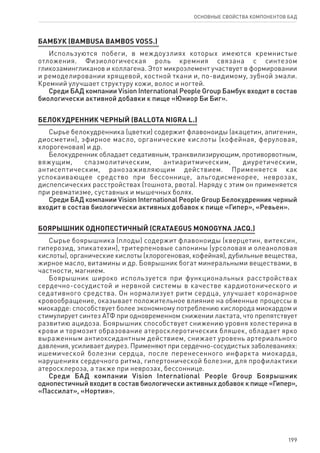 199
ОСНОВНЫЕ СВОЙСТВА КОМПОНЕНТОВ БАД
Бамбук (Bambusa bambos Voss.)
Используются побеги, в междоузлиях которых имеются кремнистые
отложения. Физиологическая роль кремния связана с синтезом
гликозамингликанов и коллагена. Этот микроэлемент участвует в формировании
и ремоделировании хрящевой, костной ткани и, по-видимому, зубной эмали.
Кремний улучшает структуру кожи, волос и ногтей.
Среди БАД компании Vision International People Group Бамбук входит в состав
биологически активной добавки к пище «Юниор Би Биг».
БЕЛОКУДРЕННИК ЧЕРНЫЙ (BALLOTA NIGRA L.)
Сырье белокудренника (цветки) содержит флавоноиды (акацетин, апигенин,
диосметин), эфирное масло, органические кислоты (кофейная, феруловая,
хлорогеновая) и др.
Белокудренник обладает седативным, транквилизирующим, противорвотным,
вяжущим, спазмолитическим, антиаритмическим, диуретическим,
антисептическим, ранозаживляющим действием. Применяется как
успокаивающее средство при бессоннице, альгодисменорее, неврозах,
диспепсических расстройствах (тошнота, рвота). Наряду с этим он применяется
при ревматизме, суставных и мышечных болях.
Среди БАД компании Vision International People Group Белокудренник черный
входит в состав биологически активных добавок к пище «Гипер», «Ревьен».
БОЯРЫШНИК ОДНОПЕСТИЧНЫЙ (CRATAEGUS MONOGYNA JACQ.)
Сырье боярышника (плоды) содержит флавоноиды (кверцетин, витексин,
гиперозид, эпикатехин), тритерпеновые сапонины (урсоловая и олеаноловая
кислоты), органические кислоты (хлорогеновая, кофейная), дубильные вещества,
жирное масло, витамины и др. Боярышник богат минеральными веществами, в
частности, магнием.
Боярышник широко используется при функциональных расстройствах
сердечно-сосудистой и нервной системы в качестве кардиотонического и
седативного средства. Он нормализует ритм сердца, улучшает коронарное
кровообращение, оказывает положительное влияние на обменные процессы в
миокарде: способствует более экономному потреблению кислорода миокардом и
стимулирует синтез АТФ при одновременном снижении лактата, что препятствует
развитию ацидоза. Боярышник способствует снижению уровня холестерина в
крови и тормозит образование атеросклеротических бляшек, обладает ярко
выраженным антиоксидантным действием, снижает уровень артериального
давления, усиливает диурез. Применяют при сердечно-сосудистых заболеваниях:
ишемической болезни сердца, после перенесенного инфаркта миокарда,
нарушениях сердечного ритма, гипертонической болезни, для профилактики
атеросклероза, а также при неврозах, бессоннице.
Среди БАД компании Vision International People Group Боярышник
однопестичный входит в состав биологически активных добавок к пище «Гипер»,
«Пассилат», «Нортия».
 