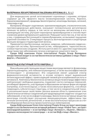 200
ОСНОВНЫЕ СВОЙСТВА КОМПОНЕНТОВ БАД
ВАЛЕРИАНА ЛЕКАРСТВЕННАЯ (VALERIANA OFFICINALIS L. S. L.)
Для медицинских целей заготавливают корневище с корнями, которые
содержат до 2% эфирного масла (изовалериановая кислота, борнеол,
борнилизовалерианат), иридоиды (валепотриаты), алкалоиды (валерин, хатинин),
гликозиды и др.
Валериана обладает седативным, транквилизирующим, спазмолитическим,
противосудорожным действием, оказывает положительное регуляторное
влияние на работу сердца, в том числе на механизмы автоматизма и его
проводящую систему, улучшает коронарное кровообращение и способствует
снижению уровня артериального давления. Повышает качество сна, в том числе
у лиц, страдающих бессонницей и перевозбуждением, не вызывает ощущения
утренней сонливости. Стимулирует процессы желчеотделения и секреторную
функцию желудка и поджелудочной железы.
Применяется при бессоннице, мигрени, неврозах, заболеваниях сердечно-
сосудистой системы, бронхиальной астме, нейродермите, тиреотоксикозе,
климактерическом синдроме. Используется вместе с другими седативными
средствами при заболеваниях печени и желудочно-кишечного тракта.
Среди БАД компании Vision International People Group Валериана
лекарственная входит в состав биологически активных добавок к пище «Пакс+
форте», «Пассилат».
ВИНОГРАД культурный (vitis vinifera l.)
Важнейшими действующими веществами винограда являются флавоноиды
(проантоцианидины, или лейкоантоцианидины), а также высокоэффективный
антиоксидант — резвератрол. Эти соединения имеют широкий спектр
фармакологической активности, в основе которого лежит выраженный
антиоксидантный эффект, превосходящий таковой для аскорбиновой кислоты и
витамина Е. Комплексы биологически активных веществ винограда эффективно
нейтрализуют свободные радикалы, подавляют синтез липидных перекисей,
ингибируют ферменты, участвующие в образовании активных форм кислорода
(например, ксантиноксидазу), а также лизосомальные ферменты, способные
повреждать субклеточные структуры, в том числе в соединительной ткани.
С указанными выше свойствами связана важная область применения этих
биологически активных соединений для предотвращения сердечно-сосудистых
заболеваний, в том числе инфаркта миокарда. Биологически активные вещества
винограда способствуют улучшению микроциркуляции, эффективны при
лечении ангиопатий, ретинопатий, а также воспалительных процессов за счет
ингибирования биосинтеза провоспалительных лейкотриенов.
Среди БАД компании Vision International People Group экстракт винограда
входит в состав биологически активной добавки к пище «Нэйче Тан»; экстракт
виноградной выжимки — в состав БАД к пище «Антиокс+», «Бьюти», «Винэкс»;
порошок мелкозернистого винограда — в состав БАД к пище «Винэкс».
 