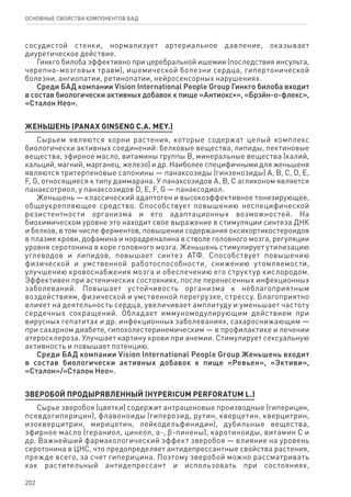 202
ОСНОВНЫЕ СВОЙСТВА КОМПОНЕНТОВ БАД
сосудистой стенки, нормализует артериальное давление, оказывает
диуретическое действие.
Гинкго билоба эффективно при церебральной ишемии (последствия инсульта,
черепно-мозговых травм), ишемической болезни сердца, гипертонической
болезни, ангиопатии, ретинопатии, нейросенсорных нарушениях.
Среди БАД компании Vision International People Group Гинкго билоба входит
в состав биологически активных добавок к пище «Антиокс+», «Брэйн-о-флекс»,
«Сталон Нео».
ЖЕНЬШЕНЬ (PANAX GINSENG C.A. MEY.)
Сырьем являются корни растения, которые содержат целый комплекс
биологически активных соединений: белковые вещества, липиды, пектиновые
вещества, эфирное масло, витамины группы В, минеральные вещества (калий,
кальций, магний, марганец, железо) и др. Наиболее специфичными для женьшеня
являются тритерпеновые сапонины — панаксозиды (гинзенозиды) А, В, С, D, E,
F, G, относящиеся к типу даммарана. У панаксозидов А, В, С агликоном является
панаксотриол, у панаксозидов D, E, F, G — панаксодиол.
Женьшень — классический адаптоген и высокоэффективное тонизирующее,
общеукрепляющее средство. Способствует повышению неспецифической
резистентности организма и его адаптационных возможностей. На
биохимическом уровне это находит свое выражение в стимуляции синтеза ДНК
и белков, в том числе ферментов, повышении содержания оксикортикостероидов
в плазме крови, дофамина и норадреналина в стволе головного мозга, регуляции
уровня серотонина в коре головного мозга. Женьшень стимулирует утилизацию
углеводов и липидов, повышает синтез АТФ. Способствует повышению
физической и умственной работоспособности, снижению утомляемости,
улучшению кровоснабжения мозга и обеспечению его структур кислородом.
Эффективен при астенических состояниях, после перенесенных инфекционных
заболеваний. Повышает устойчивость организма к неблагоприятным
воздействиям, физической и умственной перегрузке, стрессу. Благоприятно
влияет на деятельность сердца, увеличивает амплитуду и уменьшает частоту
сердечных сокращений. Обладает иммуномодулирующим действием при
вирусных гепатитах и др. инфекционных заболеваниях, сахароснижающим —
при сахарном диабете, гипохолестеринемическим — в профилактике и лечении
атеросклероза. Улучшает картину крови при анемии. Стимулирует сексуальную
активность и повышает потенцию.
Среди БАД компании Vision International People Group Женьшень входит
в состав биологически активных добавок к пище «Ревьен», «Эктиви»,
«Сталон»/«Сталон Нео».
ЗВЕРОБОЙ ПРОДЫРЯВЛЕННЫЙ (HYPERICUM PERFORATUM L.)
Сырье зверобоя (цветки) содержит антраценовые производные (гиперицин,
псевдогиперицин), флавоноиды (гиперозид, рутин, кверцетин, кверцитрин,
изокверцитрин, мирицетин, лейкодельфинидин), дубильные вещества,
эфирное масло (гераниол, цинеол, α-, ϐ-пинены), каротиноиды, витамин С и
др. Важнейший фармакологический эффект зверобоя — влияние на уровень
серотонина в ЦНС, что предопределяет антидепрессантные свойства растения,
прежде всего, за счет гиперицина. Поэтому зверобой можно рассматривать
как растительный антидепрессант и использовать при состояниях,
 