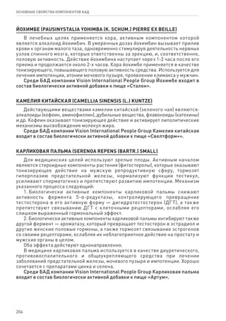 204
ОСНОВНЫЕ СВОЙСТВА КОМПОНЕНТОВ БАД
ЙОХИМБЕ (PAUSINYSTALIA YOHIMBA (K. SCHUM.) PIERRE EX BEILLE)
В лечебных целях применяется кора, активным компонентом которой
является алкалоид йохимбин. В умеренных дозах йохимбин вызывает прилив
крови к органам малого таза, одновременно стимулируя деятельность нервных
узлов спинного мозга, которые ответственны за эрекцию, и, соответственно,
половую активность. Действие йохимбина наступает через 1-2 часа после его
приема и продолжается около 2-х часов. Кора йохимбе применяется в качестве
тонизирующего, повышающего половую активность средства. Используется для
лечения импотенции, атонии мочевого пузыря, проявлении климакса у мужчин.
Среди БАД компании Vision International People Group Йохимбе входит в
состав биологически активной добавки к пище «Сталон».
КАМЕЛИЯ КИТАЙСКАЯ (CAMELLIA SINENSIS (L.) KUNTZE)
Действующими веществами камелии китайской (зеленого чая) являются:
алкалоиды (кофеин, аминофиллин), дубильные вещества, флавоноиды (катехины)
и др. Кофеин оказывает тонизирующее действие и активирует липолитические
механизмы высвобождения молекул жира.
Среди БАД компании Vision International People Group Камелия китайская
входит в состав биологически активной добавки к пище «Свелтформ+».
КАРЛИКОВАЯ ПАЛЬМА (SERENOA REPENS (BARTR.) SMALL)
Для медицинских целей используют зрелые плоды. Активным началом
являются стероидные компоненты растения (фитостеролы), которые оказывают
тонизирующее действие на мужскую репродуктивную сферу, тормозят
гиперплазию предстательной железы, нормализуют функции тестикул,
усиливают сперматогенез и препятствуют развитию импотенции. Механизм
указанного процесса следующий:
1. Биологически активные компоненты карликовой пальмы снижают
активность фермента 5-α-редуктазы, контролирующего превращение
тестостерона в его активную форму — дигидротестостерон (ДГТ), а также
препятствуют связыванию ДГТ с клеточными рецепторами, ослабляя его
слишком выраженный гормональный эффект.
2. Биологически активные компоненты карликовой пальмы ингибируют также
другой фермент — ароматазу, который превращает тестостерон в эстрадиол и
другие женские половые гормоны, а также тормозят связывание эстрогенов
со своими рецепторами, ослабляя их неблагоприятное действие на простату и
мужские органы в целом.
Оба эффекта действуют однонаправленно.
В медицине карликовая пальма используется в качестве диуретического,
противовоспалительного и общеукрепляющего средства при лечении
заболеваний предстательной железы, мочевого пузыря и импотенции. Хорошо
сочетается с препаратами цинка и селена.
Среди БАД компании Vision International People Group Карликовая пальма
входит в состав биологически активной добавки к пище «Артум».
 