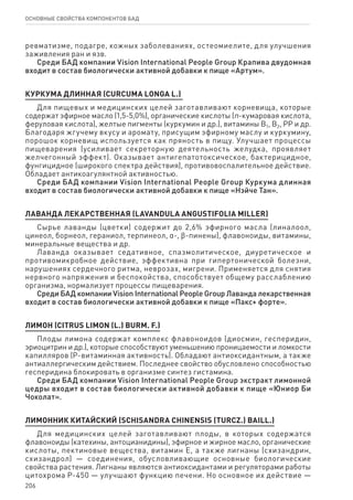 206
ОСНОВНЫЕ СВОЙСТВА КОМПОНЕНТОВ БАД
ревматизме, подагре, кожных заболеваниях, остеомиелите, для улучшения
заживления ран и язв.
Среди БАД компании Vision International People Group Крапива двудомная
входит в состав биологически активной добавки к пище «Артум».
Куркума длинная (Curcuma longa L.)
Для пищевых и медицинских целей заготавливают корневища, которые
содержат эфирное масло (1,5-5,0%), органические кислоты (п-кумаровая кислота,
феруловая кислота), желтые пигменты (куркумин и др.), витамины В1, В2, РР и др.
Благодаря жгучему вкусу и аромату, присущим эфирному маслу и куркумину,
порошок корневищ используется как пряность в пищу. Улучшает процессы
пищеварения (усиливает секреторную деятельность желудка, проявляет
желчегонный эффект). Оказывает антигепатотоксическое, бактерицидное,
фунгицидное (широкого спектра действия), противовоспалительное действие.
Обладает антикоагулянтной активностью.
Среди БАД компании Vision International People Group Куркума длинная
входит в состав биологически активной добавки к пище «Нэйче Тан».
ЛАВАНДА ЛЕКАРСТВЕННАЯ (LAVANDULA ANGUSTIFOLIA MILLER)
Сырье лаванды (цветки) содержит до 2,6% эфирного масла (линалоол,
цинеол, борнеол, гераниол, терпинеол, α-, ϐ-пинены), флавоноиды, витамины,
минеральные вещества и др.
Лаванда оказывает седативное, спазмолитическое, диуретическое и
противомикробное действие, эффективна при гипертонической болезни,
нарушениях сердечного ритма, неврозах, мигрени. Применяется для снятия
нервного напряжения и беспокойства, способствует общему расслаблению
организма, нормализует процессы пищеварения.
Среди БАД компании Vision International People Group Лаванда лекарственная
входит в состав биологически активной добавки к пище «Пакс+ форте».
Лимон (Citrus limon (L.) Burm. f.)
Плоды лимона содержат комплекс флавоноидов (диосмин, гесперидин,
эриоцитрин и др.), которые способствуют уменьшению проницаемости и ломкости
капилляров (P-витаминная активность). Обладают антиоксидантным, а также
антиаллергическим действием. Последнее свойство обусловлено способностью
гесперидина блокировать в организме синтез гистамина.
Среди БАД компании Vision International People Group экстракт лимонной
цедры входит в состав биологически активной добавки к пище «Юниор Би
Чоколат».
ЛИМОННИК КИТАЙСКИЙ (SCHISANDRA CHINENSIS (TURCZ.) BAILL.)
Для медицинских целей заготавливают плоды, в которых содержатся
флавоноиды (катехины, антоцианидины), эфирное и жирное масло, органические
кислоты, пектиновые вещества, витамин Е, а также лигнаны (схизандрин,
схизандрол) — соединения, обусловливающие основные биологические
свойства растения. Лигнаны являются антиоксидантами и регуляторами работы
цитохрома Р-450 — улучшают функцию печени. Но основное их действие —
 