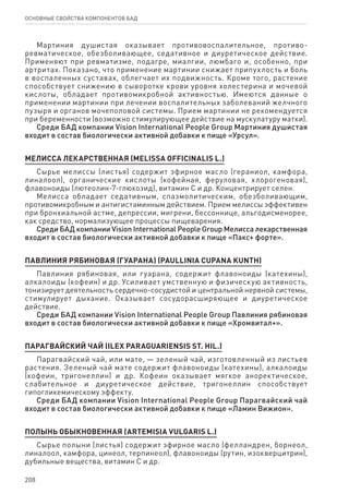208
ОСНОВНЫЕ СВОЙСТВА КОМПОНЕНТОВ БАД
Мартиния душистая оказывает противовоспалительное, противо-
ревматическое, обезболивающее, седативное и диуретическое действие.
Применяют при ревматизме, подагре, миалгии, люмбаго и, особенно, при
артритах. Показано, что применение мартинии снижает припухлость и боль
в воспаленных суставах, облегчает их подвижность. Кроме того, растение
способствует снижению в сыворотке крови уровня холестерина и мочевой
кислоты, обладает противомикробной активностью. Имеются данные о
применении мартинии при лечении воспалительных заболеваний желчного
пузыря и органов мочеполовой системы. Прием мартинии не рекомендуется
при беременности (возможно стимулирующее действие на мускулатуру матки).
Среди БАД компании Vision International People Group Мартиния душистая
входит в состав биологически активной добавки к пище «Урсул».
МЕЛИССА ЛЕКАРСТВЕННАЯ (MELISSA OFFICINALIS L.)
Сырье мелиссы (листья) содержит эфирное масло (гераниол, камфора,
линалоол), органические кислоты (кофейная, феруловая, хлорогеновая),
флавоноиды (лютеолин-7-глюкозид), витамин С и др. Концентрирует селен.
Мелисса обладает седативным, спазмолитическим, обезболивающим,
противомикробным и антигистаминным действием. Прием мелиссы эффективен
при бронхиальной астме, депрессии, мигрени, бессоннице, альгодисменорее,
как средство, нормализующее процессы пищеварения.
Среди БАД компании Vision International People Group Мелисса лекарственная
входит в состав биологически активной добавки к пище «Пакс+ форте».
ПАВЛИНИЯ РЯБИНОВАЯ (ГУАРАНА) (PAULLINIA CUPANA KUNTH)
Павлиния рябиновая, или гуарана, содержит флавоноиды (катехины),
алкалоиды (кофеин) и др. Усиливает умственную и физическую активность,
тонизирует деятельность сердечно-сосудистой и центральной нервной системы,
стимулирует дыхание. Оказывает сосудорасширяющее и диуретическое
действие.
Среди БАД компании Vision International People Group Павлиния рябиновая
входит в состав биологически активной добавки к пище «Хромвитал+».
ПАРАГВАЙСКИЙ ЧАЙ (ILEX PARAGUARIENSIS ST. HIL.)
Парагвайский чай, или мате, — зеленый чай, изготовленный из листьев
растения. Зеленый чай мате содержит флавоноиды (катехины), алкалоиды
(кофеин, тригонеллин) и др. Кофеин оказывает мягкое аноректическое,
слабительное и диуретическое действие, тригонеллин способствует
гипогликемическому эффекту.
Среди БАД компании Vision International People Group Парагвайский чай
входит в состав биологически активной добавки к пище «Ламин Вижион».
ПОЛЫНЬ ОБЫКНОВЕННАЯ (ARTEMISIA VULGARIS L.)
Сырье полыни (листья) содержит эфирное масло (фелландрен, борнеол,
линалоол, камфора, цинеол, терпинеол), флавоноиды (рутин, изокверцитрин),
дубильные вещества, витамин С и др.
 