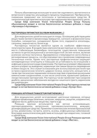 209
ОСНОВНЫЕ СВОЙСТВА КОМПОНЕНТОВ БАД
Полынь обыкновенную используют в качестве седативного, желчегонного и
ветрогонного средства, улучшающего процессы пищеварения. При бронхитах,
пневмонии применяют как потогонное и противокашлевое средство. В
гинекологической практике используют при нарушениях менструального цикла.
Среди БАД компании Vision International People Group Полынь
обыкновенная входит в состав биологически активных добавок к пище
«Артемида»/«Артемида+».
РАСТОРОПША ПЯТНИСТАЯ (SILYBUM MARIANUM L.)
Для медицинских целей используются плоды. Основными действующими
веществами являются флавоноиды (кверцетин, катехин) и флавонолигнаны
(силибин, силикристин, силидианин). Кроме того, содержатся алкалоиды,
сапонины, жирное масло, белки и др.
Расторопша пятнистая является одним из наиболее эффективных
гепатопротекторов. В воздействии компонентов расторопши на печень имеет
место стабилизация биомембран гепатоцитов, существенное повышение
активности детоксикационной и антиоксидантной систем печени, включая
усиление синтеза глутатиона. Одновременно стимулируется синтез белка и
регенеративные процессы, что обусловливает восстановление поврежденных
печеночных клеток. Кроме того, расторопша профилактически защищает
неповрежденные гепатоциты и повышает их устойчивость по отношению к
инфекции и различного рода отравлениям. Расторопша усиливает образование
желчи и ускоряет ее выведение, нормализуя тем самым процессы пищеварения
и обмен веществ. Это служит основанием для использования растения при
остром и хроническом гепатите, циррозе печени, холангите, холецистите, а
также при токсических поражениях печени вследствие отравления различными
химическими соединениями, в том числе алкоголем, ядовитыми грибами и
лекарственными препаратами. Расторопшу также применяют при сахарном
диабете, хронических заболеваниях желудочно-кишечного тракта, варикозном
расширении вен.
Среди БАД компании Vision International People Group Расторопша пятнистая
входит в состав биологически активной добавки к пище «Куперс Нео».
РОМАШКА КРУПНАЯ (TANACETUM PARTHENIUM L.)
Для медицинских целей заготавливают цветочные корзинки, которые
содержат флавоноиды (апигенин, лютеолин, кверцетин, акацетин, изорамнетин),
эфирное масло, дубильные вещества, горечи и др.
Ромашка крупная используется как мягкое успокаивающее,
противосудорожное, ветрогонное, противовоспалительное, вяжущее,
дезинфицирующее средство. Применяют в комплексном лечении бронхиальной
астмы, ревматизма, гастрита, колита, экземы, инфекционных заболеваний.
Благодаря анальгетическому действию используют при невралгиях, головной
и зубной боли.
Среди БАД компании Vision International People Group Ромашка крупная
входит в состав биологически активной добавки к пище «Мистик».
 