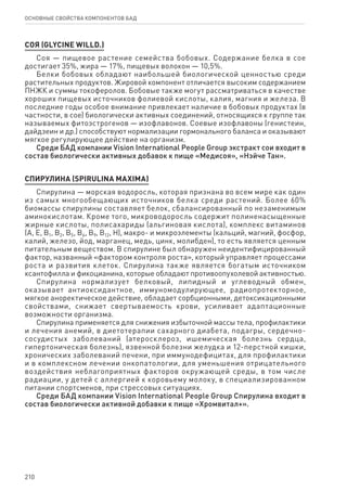 210
ОСНОВНЫЕ СВОЙСТВА КОМПОНЕНТОВ БАД
соя (Glycine willd.)
Соя — пищевое растение семейства бобовых. Содержание белка в сое
достигает 35%, жира — 17%, пищевых волокон — 10,5%.
Белки бобовых обладают наибольшей биологической ценностью среди
растительных продуктов. Жировой компонент отличается высоким содержанием
ПНЖК и суммы токоферолов. Бобовые также могут рассматриваться в качестве
хороших пищевых источников фолиевой кислоты, калия, магния и железа. В
последние годы особое внимание привлекает наличие в бобовых продуктах (в
частности, в сое) биологически активных соединений, относящихся к группе так
называемых фитоэстрогенов — изофлавонов. Соевые изофлавоны (генистеин,
дайдзеин и др.) способствуют нормализации гормонального баланса и оказывают
мягкое регулирующее действие на организм.
Среди БАД компании Vision International People Group экстракт сои входит в
состав биологически активных добавок к пище «Медисоя», «Нэйче Тан».
СПИРУЛИНА (SPIRULINA MAXIMA)
Спирулина — морская водоросль, которая признана во всем мире как один
из самых многообещающих источников белка среди растений. Более 60%
биомассы спирулины составляет белок, сбалансированный по незаменимым
аминокислотам. Кроме того, микроводоросль содержит полиненасыщенные
жирные кислоты, полисахариды (альгиновая кислота), комплекс витаминов
(А, Е, В1, В2, В5, В6, В9, В12, Н), макро- и микроэлементы (кальций, магний, фосфор,
калий, железо, йод, марганец, медь, цинк, молибден), то есть является ценным
питательным веществом. В спирулине был обнаружен неидентифицированный
фактор, названный «фактором контроля роста», который управляет процессами
роста и развития клеток. Спирулина также является богатым источником
ксантофилла и фикоцианина, которые обладают противоопухолевой активностью.
Спирулина нормализует белковый, липидный и углеводный обмен,
оказывает антиоксидантное, иммуномодулирующее, радиопротекторное,
мягкое аноректическое действие, обладает сорбционными, детоксикационными
свойствами, снижает свертываемость крови, усиливает адаптационные
возможности организма.
Спирулина применяется для снижения избыточной массы тела, профилактики
и лечения анемий, в диетотерапии сахарного диабета, подагры, сердечно-
сосудистых заболеваний (атеросклероз, ишемическая болезнь сердца,
гипертоническая болезнь), язвенной болезни желудка и 12-перстной кишки,
хронических заболеваний печени, при иммунодефицитах, для профилактики
и в комплексном лечении онкопатологии, для уменьшения отрицательного
воздействия неблагоприятных факторов окружающей среды, в том числе
радиации, у детей с аллергией к коровьему молоку, в специализированном
питании спортсменов, при стрессовых ситуациях.
Среди БАД компании Vision International People Group Спирулина входит в
состав биологически активной добавки к пище «Хромвитал+».
 