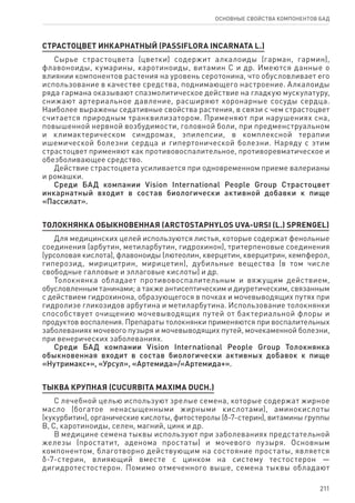 211
ОСНОВНЫЕ СВОЙСТВА КОМПОНЕНТОВ БАД
СТРАСТОЦВЕТ ИНКАРНАТНЫЙ (PASSIFLORA INCARNATA L.)
Сырье страстоцвета (цветки) содержит алкалоиды (гарман, гармин),
флавоноиды, кумарины, каротиноиды, витамин С и др. Имеются данные о
влиянии компонентов растения на уровень серотонина, что обусловливает его
использование в качестве средства, поднимающего настроение. Алкалоиды
ряда гармана оказывают спазмолитическое действие на гладкую мускулатуру,
снижают артериальное давление, расширяют коронарные сосуды сердца.
Наиболее выражены седативные свойства растения, в связи с чем страстоцвет
считается природным транквилизатором. Применяют при нарушениях сна,
повышенной нервной возбудимости, головной боли, при предменструальном
и климактерическом синдромах, эпилепсии, в комплексной терапии
ишемической болезни сердца и гипертонической болезни. Наряду с этим
страстоцвет применяют как противовоспалительное, противоревматическое и
обезболивающее средство.
Действие страстоцвета усиливается при одновременном приеме валерианы
и ромашки.
Среди БАД компании Vision International People Group Страстоцвет
инкарнатный входит в состав биологически активной добавки к пище
«Пассилат».
ТОЛОКНЯНКА ОБЫКНОВЕННАЯ (ARCTOSTAPHYLOS UVΑ-URSI (L.) SPRENGEL)
Для медицинских целей используются листья, которые содержат фенольные
соединения (арбутин, метиларбутин, гидрохинон), тритерпеновые соединения
(урсоловая кислота), флавоноиды (лютеолин, кверцетин, кверцитрин, кемпферол,
гиперозид, мирицитрин, мирицетин), дубильные вещества (в том числе
свободные галловые и эллаговые кислоты) и др.
Толокнянка обладает противовоспалительным и вяжущим действием,
обусловленным танинами; а также антисептическим и диуретическим, связанным
с действием гидрохинона, образующегося в почках и мочевыводящих путях при
гидролизе гликозидов арбутина и метиларбутина. Использование толокнянки
способствует очищению мочевыводящих путей от бактериальной флоры и
продуктов воспаления. Препараты толокнянки применяются при воспалительных
заболеваниях мочевого пузыря и мочевыводящих путей, мочекаменной болезни,
при венерических заболеваниях.
Среди БАД компании Vision International People Group Толокнянка
обыкновенная входит в состав биологически активных добавок к пище
«Нутримакс+», «Урсул», «Артемида»/«Артемида+».
ТЫКВА КРУПНАЯ (CUCURBITA MAXIMA DUCH.)
С лечебной целью используют зрелые семена, которые содержат жирное
масло (богатое ненасыщенными жирными кислотами), аминокислоты
(кукурбитин), органические кислоты, фитостеролы (δ-7-стерин), витамины группы
В, С, каротиноиды, селен, магний, цинк и др.
В медицине семена тыквы используют при заболеваниях предстательной
железы (простатит, аденома простаты) и мочевого пузыря. Основным
компонентом, благотворно действующим на состояние простаты, является
δ-7-стерин, влияющий вместе с цинком на систему тестостерон —
дигидротестостерон. Помимо отмеченного выше, семена тыквы обладают
 