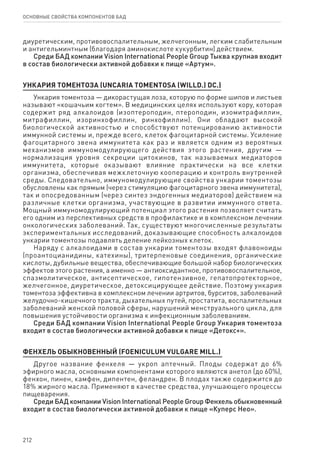 212
ОСНОВНЫЕ СВОЙСТВА КОМПОНЕНТОВ БАД
диуретическим, противовоспалительным, желчегонным, легким слабительным
и антигельминтным (благодаря аминокислоте кукурбитин) действием.
Среди БАД компании Vision International People Group Тыква крупная входит
в состав биологически активной добавки к пище «Артум».
УНКАРИЯ ТОМЕНТОЗА (UNCARIA TOMENTOSA (WILLD.) DC.)
Ункария томентоза — дикорастущая лоза, которую по форме шипов и листьев
называют «кошачьим когтем». В медицинских целях используют кору, которая
содержит ряд алкалоидов (изоптероподин, птероподин, изомитрафиллин,
митрафиллин, изоринхофиллин, ринхофиллин). Они обладают высокой
биологической активностью и способствуют потенцированию активности
иммунной системы и, прежде всего, клеток фагоцитарной системы. Усиление
фагоцитарного звена иммунитета как раз и является одним из вероятных
механизмов иммуномодулирующего действия этого растения, другим —
нормализация уровня секреции цитокинов, так называемых медиаторов
иммунитета, которые оказывают влияние практически на все клетки
организма, обеспечивая межклеточную кооперацию и контроль внутренней
среды. Следовательно, иммуномодулирующие свойства ункарии томентозы
обусловлены как прямым (через стимуляцию фагоцитарного звена иммунитета),
так и опосредованным (через синтез эндогенных медиаторов) действием на
различные клетки организма, участвующие в развитии иммунного ответа.
Мощный иммуномодулирующий потенциал этого растения позволяет считать
его одним из перспективных средств в профилактике и в комплексном лечении
онкологических заболеваний. Так, существуют многочисленные результаты
экспериментальных исследований, доказывающие способность алкалоидов
ункарии томентозы подавлять деление лейкозных клеток.
Наряду с алкалоидами в состав ункарии томентозы входят флавоноиды
(проантоцианидины, катехины), тритерпеновые соединения, органические
кислоты, дубильные вещества, обеспечивающие большой набор биологических
эффектов этого растения, а именно — антиоксидантное, противовоспалительное,
спазмолитическое, антисептическое, гипотензивное, гепатопротекторное,
желчегонное, диуретическое, детоксицирующее действие. Поэтому ункария
томентоза эффективна в комплексном лечении артритов, бурситов, заболеваний
желудочно-кишечного тракта, дыхательных путей, простатита, воспалительных
заболеваний женской половой сферы, нарушений менструального цикла, для
повышения устойчивости организма к инфекционным заболеваниям.
Среди БАД компании Vision International People Group Ункария томентоза
входит в состав биологически активной добавки к пище «Детокс+».
Фенхель обыкновенный (Foeniculum vulgare Mill.)
Другое название фенхеля — укроп аптечный. Плоды содержат до 6%
эфирного масла, основными компонентами которого являются анетол (до 60%),
фенхон, пинен, камфен, дипентен, феландрен. В плодах также содержится до
18% жирного масла. Применяют в качестве средства, улучшающего процессы
пищеварения.
Среди БАД компании Vision International People Group Фенхель обыкновенный
входит в состав биологически активной добавки к пище «Куперс Нео».
 