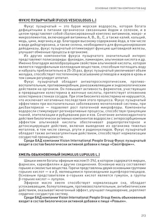 213
ОСНОВНЫЕ СВОЙСТВА КОМПОНЕНТОВ БАД
ФУКУС ПУЗЫРЧАТЫЙ (FUCUS VESICULOSUS L.)
Фукус пузырчатый — это бурая морская водоросль, которая богата
дефицитными в питании органически связанными йодом и селеном, и в
целом представляет собой сбалансированный комплекс витаминов, макро- и
микроэлементов, включающий витамины А, В1, В2, С, а также калий, кальций,
медь, цинк, марганец и др. Благодаря высокому содержанию йода, в том числе
в виде дийодтирозина, а также селена, необходимого для функционирования
дейодиназы, фукус пузырчатый оптимизирует функцию щитовидной железы,
улучшает обменные процессы в организме.
Из других компонентов фукуса пузырчатого значительный интерес
представляют полисахариды: фукоидан, ламинарин, альгиновая кислота и др.
Именно благодаря желеобразующим свойствам альгиновой кислоты, которая
является гидрофильным коллоидным веществом, способным поглощать воду
и набухать приблизительно в 25-35 раз, фукус пузырчатый увеличивает объем
желудка, способствует постепенному всасыванию углеводов и жиров в кровь и
тем самым регулирует аппетит.
Фукус пузырчатый обладает антиатеросклеротическим, противо-
воспалительным, противомикробным, ранозаживляющим и эндоэкологическим
действием на организм. Он повышает активность ферментов, участвующих
в превращении холестерина в желчные кислоты, препятствует отложению
холестерина в стенках сосудов. При этом биосинтез холестерина не нарушается,
что исключает негативные последствия этого процесса. Фукус пузырчатый
эффективен при воспалительных заболеваниях мочеполовой системы, при
дисбактериозе — подавляет рост патогенной микрофлоры. Компоненты
водоросли стимулируют регенеративные процессы, способствуя грануляции
тканей, эпителизации и рубцеванию ран и язв. Сочетание антиоксидантного
действия биологически активных компонентов водоросли с энтеросорбционным
эффектом альгиновой кислоты обеспечивает радиопротекторное и
детоксицирующее действие, включая выведение из организма тяжелых
металлов, в том числе свинца, ртути и радионуклидов. Фукус пузырчатый
обладает также антикоагулянтным действием, способствует нормализации
сосудистой проницаемости.
Среди БАД компании Vision International People Group Фукус пузырчатый
входит в состав биологически активной добавки к пище «Свелтформ+».
ХМЕЛЬ ОБЫКНОВЕННЫЙ (HUMULUS LUPULUS L.)
Шишки хмеля богаты эфирным маслом (1-3%), в котором содержатся мирцен,
фарнезен, кариофиллен и другие соединения. Основную массу составляют
горькие и смолистые вещества. Горечи представлены двумя основными группами
горьких кислот — α и ϐ, являющимися производными ацилфлороглюцидов.
Основным представителем α-горьких кислот является гумулон, а группы
ϐ-горьких кислот — лупулон.
Эфирное масло хмеля способствует нормализации сна, обладает
успокаивающим, болеутоляющим, противовоспалительным, антибиотическим
действием, оказывает мочегонный эффект, улучшает пищеварение, укрепляет
сердечно-сосудистую систему.
Среди БАД компании Vision International People Group Хмель обыкновенный
входит в состав биологически активной добавки к пище «Ревьен».
 