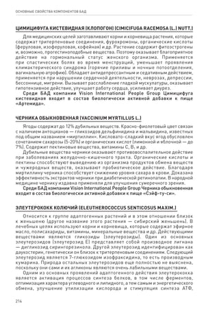 214
ОСНОВНЫЕ СВОЙСТВА КОМПОНЕНТОВ БАД
ЦИМИЦИФУГА КИСТЕВИДНАЯ (КЛОПОГОН) (CIMICIFUGA RACEMOSA (L.) NUTT.)
Для медицинских целей заготавливают корни и корневища растения, которые
содержат тритерпеновые соединения, фурохромоны, органические кислоты
(феруловая, изоферуловая, кофейная) и др. Растение содержит фитоэстрогены
и, возможно, прогестиноподобные вещества. Поэтому оказывает благоприятное
действие на гормональный статус женского организма. Применяется
при спастических болях во время менструаций, уменьшает проявления
климактерического синдрома (горячие приливы и ночные потоотделения,
вагинальную атрофию). Обладает антидепрессантным и седативным действием,
применяется при нарушении сердечной деятельности, неврозах, депрессии,
бессоннице, мигрени. Вызывает расслабление гладкой мускулатуры, оказывает
гипотензивное действие, улучшает работу сердца, усиливает диурез.
Среди БАД компании Vision International People Group Цимицифуга
кистевидная входит в состав биологически активной добавки к пище
«Артемида».
Черника обыкновенная (Vaccinium myrtillus L.)
Ягоды содержат до 12% дубильных веществ. Красно-фиолетовый цвет связан
с наличием антоцианов — гликозидов дельфинидина и мальвидина, известных
под общим названием «миртиллин». Кисловато-сладкий вкус ягод обусловлен
сочетанием сахарозы (5-20%) и органических кислот (лимонной и яблочной — до
7%). Содержит пектиновые вещества, витамины С, В1 и др.
Дубильные вещества черники оказывают противовоспалительное действие
при заболеваниях желудочно-кишечного тракта. Органические кислоты и
пектины способствуют выведению из организма продуктов обмена веществ
и чужеродных веществ, оказывают пробиотическое действие. Благодаря
миртиллину черника способствует снижению уровня сахара в крови. Доказана
эффективность экстрактов черники при диабетической ретинопатии. В народной
медицине чернику издавна применяли для улучшения сумеречного зрения.
Среди БАД компании Vision International People Group Черника обыкновенная
входит в состав биологически активной добавки к пище «Сэйф-ту-си».
ЭЛЕУТЕРОКОКК КОЛЮЧИЙ (ELEUTHEROCOCCUS SENTICOSUS MAXIM.)
Относится к группе адаптогенных растений и в этом отношении близок
к женьшеню (другое название этого растения — сибирский женьшень). В
лечебных целях используют корни и корневища, которые содержат эфирное
масло, полисахариды, витамины, минеральные вещества и др. Действующими
веществами являются гликозиды (элеутерозиды). Один из основных
элеутерозидов (элеутерозид Е) представляет собой производное лигнана
— дигликозид сирингорезинола. Другой элеутерозид идентифицирован как
даукостерин, генетически он близок к тритерпеновым соединениям. Следующий
элеутерозид является 7-глюкозидом изофраксидина, то есть производным
кумарина. Природа остальных элеутерозидов еще полностью не выяснена,
поскольку они сами и их агликоны являются очень лабильными веществами.
Одним из основных проявлений адаптогенного действия элеутерококка
является активация процессов синтеза белков, в том числе ферментов,
оптимизация характера углеводного и липидного, а тем самым и энергетического
обмена, улучшение утилизации кислорода и стимуляция синтеза АТФ,
 