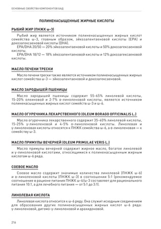 216
ОСНОВНЫЕ СВОЙСТВА КОМПОНЕНТОВ БАД
ПОЛИНЕНАСЫЩЕННЫЕ ЖИРНЫЕ КИСЛОТЫ
РЫБИЙ ЖИР (ПНЖК ω-3)
Рыбий жир является источником полиненасыщенных жирных кислот
семейства ω-3, главным образом, эйкозапентаеновой кислоты (EPA) и
докозагексаеновой кислоты (DHA).
ЕРА/DHA 20/50 — 20% эйкозапентаеновой кислоты и 50% докозагексаеновой
кислоты.
ЕРА/DHA 18/12 — 18% эйкозапентаеновой кислоты и 12% докозагексаеновой
кислоты.
МАСЛО ПЕЧЕНИ ТРЕСКИ
Масло печени трески также является источником полиненасыщенных жирных
кислот семейства ω-3 — эйкозапентаеновой и докозагексаеновой.
МАСЛО ЗАРОДЫШЕЙ ПШЕНИЦЫ
Масло зародышей пшеницы содержит 55-65% линолевой кислоты,
15‑20% олеиновой и 2-7% α-линоленовой кислоты, является источником
полиненасыщенных жирных кислот семейств ω-3 и ω-6.
МАСЛО ОГУРЕЧНИКА ЛЕКАРСТВЕННОГО (OLEUM BORAGO OFFICINALIS L.)
Масло огуречника лекарственного содержит 35-40% линолевой кислоты,
15‑25% γ-линоленовой и 4-5% α-линоленовой кислоты. Линолевая и
γ-линоленовая кислоты относятся к ПНЖК семейства ω-6, а α-линоленовая — к
семейству ω-3.
МАСЛО ПРИМУЛЫ ВЕЧЕРНЕЙ (OLEUM PRIMULAE VERIS L.)
Масло примулы вечерней содержит жирное масло, богатое линолевой
и γ-линоленовой кислотами, относящимися к полиненасыщенным жирным
кислотам ω-6 ряда.
СОЕВОЕ МАСЛО
Соевое масло содержит значимые количества линолевой (ПНЖК ω-6)
и α-линоленовой кислоты (ПНЖК ω-3) в соотношении 5:1 (рекомендуемое
соотношение в рационе питания ПНЖК ω-6/ω-3 составляет для рационального
питания 10:1, а для лечебного питания — от 5:1 до 3:1).
ЛИНОЛЕВАЯ КИСЛОТА
Линолевая кислота относится к ω-6 ряду. Она служит исходным соединением
для образования других полиненасыщенных жирных кислот ω-6 ряда:
γ-линоленовой, дигомо-γ-линоленовой и арахидоновой.
 