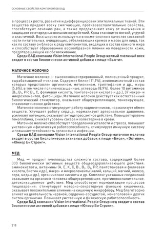 218
ОСНОВНЫЕ СВОЙСТВА КОМПОНЕНТОВ БАД
в процессах роста, развития и дифференцировки эпителиальных тканей. Эти
вещества придают воску смягчающие, противовоспалительные свойства,
способствуют лечению ран, а также предохраняют кожу от высыхания и
защищают ее от вредных внешних воздействий. Кожа становится мягкой, упругой
и эластичной. Воск широко используется в косметологии в качестве составной
части питательных, очищающих, отбеливающих кремов и масок для лица, так
как по составу он близок к ряду компонентов, входящих в состав кожного жира
и способствует образованию воскообразной пленки на поверхности кожи,
предотвращающей ее обезвоживание.
Среди БАД компании Vision International People Group желтый пчелиный воск
входит в состав биологически активной добавки к пище «Бьюти».
МАТОЧНОЕ МОЛОЧКО
Маточное молочко — высококонцентрированный, полноценный продукт,
вырабатываемый пчелами. Содержит белки (11,1%), аминокислотный состав
которых представлен аргинином, метионином, триптофаном и др., жиры
(5,6%), в том числе полиненасыщенные, углеводы (8,9%), более 10 витаминов
(В1, В2, РР, В6, С, фолиевая кислота, пантотеновая кислота и др.), 37 макро- и
микроэлементов, фитонциды. Маточное молочко действует как естественный
биологический стимулятор, оказывает общеукрепляющее, тонизирующее,
спазмолитическое действие.
Маточное молочко стимулирует работу надпочечников, нормализует обмен
веществ. Улучшает работу сердца, нормализует артериальное давление,
усиливает потенцию, оказывает антидепрессантное действие. Повышает уровень
гемоглобина, снижает уровень сахара и холестерина в крови.
Маточное молочко способствует преодолению усталости и стресса, повышает
умственную и физическую работоспособность, стимулирует иммунную систему
и повышает устойчивость организма к инфекции.
Среди БАД компании Vision International People Group маточное молочко
входит в состав биологически активных добавок к пище «Биск», «Эктиви»,
«Юниор Би Стронг».
Мед
Мед — продукт пчеловодства сложного состава, содержащий более
300 биологически активных веществ общеоздоравливающего действия:
аминокислоты, витамины (А, Е, К, С, В1, В2, В6, РР, пантотеновая и фолиевая
кислота, биотин и др.), макро- и микроэлементы (калий, кальций, магний, железо,
сера, медь и др.), органические кислоты и др. Комплекс указанных соединений
оказывает на организм человека общеукрепляющее, противовоспалительное,
детоксикационное действие. Мед способствует нормализации процессов
пищеварения: стимулирует моторно-секреторную функцию кишечника,
оказывает положительное влияние на кишечную микрофлору. Мед благотворно
влияет на деятельность нервной, сердечно-сосудистой, мочеполовой и других
систем организма. Повышает умственную и физическую работоспособность.
Среди БАД компании Vision International People Group мед входит в состав
биологически активной добавки к пище «Юниор Би Стронг».
 