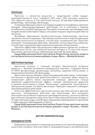 219
ОСНОВНЫЕ СВОЙСТВА КОМПОНЕНТОВ БАД
ПРОПОЛИС
Прополис — смолистое вещество — представляет собой продукт
жизнедеятельности пчел. Содержит 55% смол, 30% восковых веществ,
10% эфирного масла, 5-11% цветочной пыльцы. В нем идентифицированы
флавоноиды, терпеноиды, фитонциды.
Стимулируя функцию тимуса и активируя выработку интерферона, прополис
обладает иммуномодулирующим действием, что в сочетании с прямым
антибиотическим (бактерицидным, бактериостатическим, противовирусным)
воздействием на бактерии и вирусы оказывает мощное защитное действие на
организм.
Ингибируя образование провоспалительных лейкотриенов, прополис
проявляет анальгезирующее, противовоспалительное и жаропонижающее
действие (аналогично аспирину), способствует заживлению ран. Прополис
оказывает тонизирующее действие, проявляет антиоксидантные свойства,
способствует повышению адаптационных возможностей организма.
Прополис эффективен при различных инфекционных процессах, особенно
дыхательных путей, при язвенной болезни желудка и 12-перстной кишки,
простатите, воспалительных заболеваниях женской половой сферы.
Среди БАД компании Vision International People Group прополис входит в
состав биологически активных добавок к пище «Биск», «Юниор Би Хелси».
ЦВЕТОЧНАЯ ПЫЛЬЦА
Цветочная пыльца — сложный экстракт биологически активных
веществ — белково-витаминно-минеральный комплекс. Содержит белки
(11-28%), фосфолипиды, флавоноиды, витамины, широкий спектр макро- и
микроэлементов (около 30), фитонциды.
Цветочная пыльца обладает общетонизирующим действием, стимулирует
умственную и физическую работоспособность, улучшает обмен веществ,
нормализует работу желез внутренней секреции. Цветочная пыльца
проявляет кардиотонический эффект, снижает артериальное давление
и уровень холестерина в крови. Увеличивает содержание гемоглобина и
эритроцитов в крови, что важно при анемии. Повышает иммунитет и обладает
противомикробным действием.
Отмечена эффективность цветочной пыльцы при простатитах и аденоме
простаты, тонизирующее действие при импотенции. Она оказывает
благоприятное влияние на функции щитовидной железы, печени (особенно
при гепатите), желудочно-кишечного тракта (при язвенной болезни желудка и
12-перстной кишки и др.), способствует повышению сопротивляемости организма
к инфекционным заболеваниям и стрессу.
Среди БАД компании Vision International People Group цветочная пыльца
входит в состав биологически активных добавок к пище «Эктиви», «Ламин
Вижион».
ДРУГИЕ КОМПОНЕНТЫ БАД
БИФИДОБАКТЕРИИ
Бифидобактерии являются микроорганизмами естественной микрофлоры
кишечника человека. Они участвуют в пищеварительных и метаболических
 