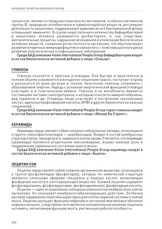 220
ОСНОВНЫЕ СВОЙСТВА КОМПОНЕНТОВ БАД
процессах, являются продуцентами многих витаминов, особенно витаминов
группы В, природных антибиотиков и гормоноподобных веществ, регулируют
деятельность кишечника, поддерживают равновесие его бактериальной флоры
и повышают иммунитет. В случае недостаточного количества бифидобактерий
в кишечнике человека развивается дисбактериоз, и, как следствие,
воспалительные процессы, нарушение всасывания и утилизации биологически
активных веществ, снижение резистентности организма, что обусловливает
развитие вторичных иммунодефицитов и связанного с этим повышенного риска
развития онкологических и инфекционных заболеваний.
Среди БАД компании Vision International People Group бифидобактерии входят
в состав биологически активной добавки к пище «Сеньор».
Глюкоза
Глюкоза относится к простым углеводам. Она быстро и практически в
полном объеме усваивается в желудочно-кишечном тракте, поступает в кровь
и разносится ко всем органам и тканям. Окисление глюкозы сопряжено с
образованием энергии. Наряду с основной энергетической функцией углеводы
участвуют и в пластическом обмене. Глюкоза и ее метаболиты являются
составными частями гликопротеинов, к которым относятся иммуноглобулины,
ряд гормонов и др. Углеводы пищи участвуют в построении нуклеиновых
кислот, аденозинтрифосфорной кислоты (АТФ) и других биологически важных
соединений.
Среди БАД компании Vision International People Group сироп глюкозы входит
в состав биологически активной добавки к пище «Юниор Би Стронг».
КЕРАМИДЫ
Керамиды представляют собой сложные нейтральные липиды, относящиеся
к группе гликосфинголипидов — цереброзидов. Входят в состав мембранных
структур клеток, прежде всего, нервных и клеток крови. Считается, что керамиды
(церамиды) являются вторичными мессенжерами, играют важную роль в
поддержании нормального состояния кожи и волос.
Среди БАД компании Vision International People Group керамиды входят в
состав биологически активной добавки к пище «Бьюти».
ЛЕЦИТИН СОИ
Лецитин представляет собой сложное органическое вещество, относящееся
к группе фосфолипидов (фосфатидов), которые по химической структуре
являются сложными эфирами глицерина и жирных кислот, включающих
фосфорную кислоту и азотсодержащее вещество. Соевый лецитин содержит
фосфатидилхолин, фосфатидилсерин, фосфатидилинозит, фосфатидную кислоту.
Лецитин — один из важнейших липидных компонентов мембран всех клеток
организма. Он оказывает мембраностабилизирующее действие. Особенно
высокое содержание лецитина характерно для клеток нервной системы и тканей
мозга. Лецитин улучшает функцию нейронов и состояние миелиновых оболочек
нервных волокон, следствием чего является положительное влияние лецитина
на память, когнитивную функцию мозга, умственную работоспособность.
 