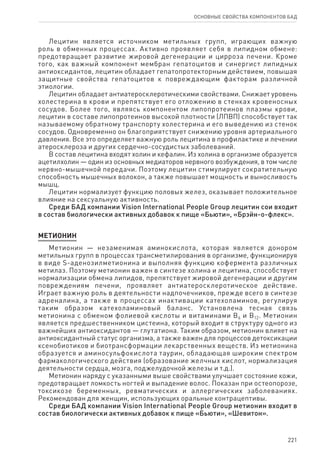 221
ОСНОВНЫЕ СВОЙСТВА КОМПОНЕНТОВ БАД
Лецитин является источником метильных групп, играющих важную
роль в обменных процессах. Активно проявляет себя в липидном обмене:
предотвращает развитие жировой дегенерации и цирроза печени. Кроме
того, как важный компонент мембран гепатоцитов и синергист липидных
антиоксидантов, лецитин обладает гепатопротекторным действием, повышая
защитные свойства гепатоцитов к повреждающим факторам различной
этиологии.
Лецитин обладает антиатеросклеротическими свойствами. Снижает уровень
холестерина в крови и препятствует его отложению в стенках кровеносных
сосудов. Более того, являясь компонентом липопротеинов плазмы крови,
лецитин в составе липопротеинов высокой плотности (ЛПВП) способствует так
называемому обратному транспорту холестерина и его выведению из стенок
сосудов. Одновременно он благоприятствует снижению уровня артериального
давления. Все это определяет важную роль лецитина в профилактике и лечении
атеросклероза и других сердечно-сосудистых заболеваний.
В состав лецитина входят холин и кефалин. Из холина в организме образуется
ацетилхолин — один из основных медиаторов нервного возбуждения, в том числе
нервно-мышечной передачи. Поэтому лецитин стимулирует сократительную
способность мышечных волокон, а также повышает мощность и выносливость
мышц.
Лецитин нормализует функцию половых желез, оказывает положительное
влияние на сексуальную активность.
Среди БАД компании Vision International People Group лецитин сои входит
в состав биологически активных добавок к пище «Бьюти», «Брэйн-о-флекс».
МЕТИОНИН
Метионин — незаменимая аминокислота, которая является донором
метильных групп в процессах трансметилирования в организме, функционируя
в виде S-аденозилметионина и выполняя функцию кофермента различных
метилаз. Поэтому метионин важен в синтезе холина и лецитина, способствует
нормализации обмена липидов, препятствует жировой дегенерации и другим
повреждениям печени, проявляет антиатеросклеротическое действие.
Играет важную роль в деятельности надпочечников, прежде всего в синтезе
адреналина, а также в процессах инактивации катехоламинов, регулируя
таким образом катехоламиновый баланс. Установлена тесная связь
метионина с обменом фолиевой кислоты и витаминами В6 и В12. Метионин
является предшественником цистеина, который входит в структуру одного из
важнейших антиоксидантов — глутатиона. Таким образом, метионин влияет на
антиоксидантный статус организма, а также важен для процессов детоксикации
ксенобиотиков и биотрансформации лекарственных веществ. Из метионина
образуется и аминосульфокислота таурин, обладающая широким спектром
фармакологического действия (образование желчных кислот, нормализация
деятельности сердца, мозга, поджелудочной железы и т.д.).
Метионин наряду с указанными выше свойствами улучшает состояние кожи,
предотвращает ломкость ногтей и выпадение волос. Показан при остеопорозе,
токсикозе беременных, ревматических и аллергических заболеваниях.
Рекомендован для женщин, использующих оральные контрацептивы.
Среди БАД компании Vision International People Group метионин входит в
состав биологически активных добавок к пище «Бьюти», «Шевитон».
 