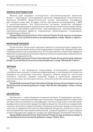 222
ОСНОВНЫЕ СВОЙСТВА КОМПОНЕНТОВ БАД
МОЛОКА ОСЕТРОВЫХ РЫБ
Молока рыб содержит полноценные низкомолекулярные животные
белки — протамины, отличающиеся высоким содержанием аминокислоты
аргинина (70-80%). Аминокислотный состав протаминов специфичен
для каждого вида рыб. В ядрах клеток протамины ассоциированы с ДНК
в нуклеопротамины. Эти биологически активные вещества обладают
иммуномодулирующим и выраженным противовоспалительным действием,
оказывают противобактериальный, противовирусный, противогрибковый,
противоопухолевый эффекты, нормализуют кроветворение, стимулируют
репаративные процессы.
Среди БАД компании Vision International People Group молока осетровых
рыб входит в состав биологически активной добавки к пище «Брэйн-о-флекс».
МОЛОчный порошок
Сухое молоко (молочный порошок) является высокоценным продуктом:
содержит значительные количества незаменимых нутриентов, обладает высокой
перевариваемостью и усвояемостью. В питании молоко и молочные продукты
являются основными источниками животного белка (незаменимых аминокислот),
кальция, витаминов А и B2.
Среди БАД компании Vision International People Group молочный порошок
входит в состав биологически активной добавки к пище «Юниор Би Стронг».
хитозан
Хитозан — это природный полисахарид, отличающийся выраженной
способностью к пленко- и комплексообразованию, с чем связано его свойство
выводить из организма конечные продукты обмена веществ, токсичные
элементы. Хитозан снижает усвоение жиров в кишечнике, проявляет
липолитическое, антисклеротическое, антикоагулянтное, ранозаживляющее
действие.
Среди БАД компании Vision International People Group хитозан входит в состав
биологически активной добавки к пище «KG-Off Фэт абсорбер» линии «Vision
for life».
Целлюлоза
Целлюлоза — нерастворимые пищевые волокна. Стимулируют моторно-
секреторную и эвакуаторную функции кишечника. Поддерживают оптимальный
состав и жизнеспособность микрофлоры толстого кишечника. Способствуют
выведению из организма продуктов обмена веществ, токсических соединений,
тяжелых металлов и радионуклидов. Пищевым волокнам придается большое
значение в профилактике многих заболеваний желудочно-кишечного тракта,
желчнокаменной и мочекаменной болезней, сахарного диабета, атеросклероза
и сопутствующих ему сердечно-сосудистых заболеваний, опухолевой патологии.
Среди БАД компании Vision International People Group целлюлоза входит в
состав биологически активной добавки к пище «Нэйче Тан».
 