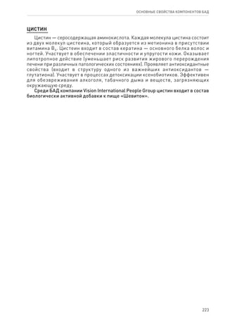223
ОСНОВНЫЕ СВОЙСТВА КОМПОНЕНТОВ БАД
Цистин
Цистин — серосодержащая аминокислота. Каждая молекула цистина состоит
из двух молекул цистеина, который образуется из метионина в присутствии
витамина В6. Цистеин входит в состав кератина — основного белка волос и
ногтей. Участвует в обеспечении эластичности и упругости кожи. Оказывает
липотропное действие (уменьшает риск развития жирового перерождения
печени при различных патологических состояниях). Проявляет антиоксидантные
свойства (входит в структуру одного из важнейших антиоксидантов —
глутатиона). Участвует в процессах детоксикации ксенобиотиков. Эффективен
для обезвреживания алкоголя, табачного дыма и веществ, загрязняющих
окружающую среду.
Среди БАД компании Vision International People Group цистин входит в состав
биологически активной добавки к пище «Шевитон».
 