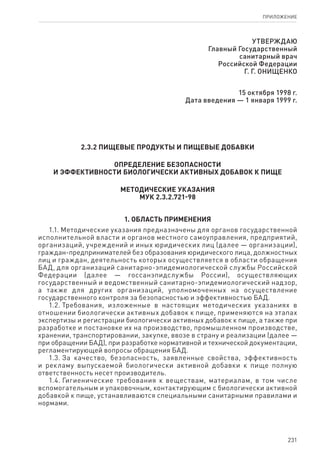 231
ПРИЛОЖЕНИЕ
УТВЕРЖДАЮ
Главный Государственный
санитарный врач
Российской Федерации
Г. Г. ОНИЩЕНКО
15 октября 1998 г.
Дата введения — 1 января 1999 г.
2.3.2 ПИЩЕВЫЕ ПРОДУКТЫ И ПИЩЕВЫЕ ДОБАВКИ
ОПРЕДЕЛЕНИЕ БЕЗОПАСНОСТИ
И ЭФФЕКТИВНОСТИ БИОЛОГИЧЕСКИ АКТИВНЫХ ДОБАВОК К ПИЩЕ
МЕТОДИЧЕСКИЕ УКАЗАНИЯ
МУК 2.3.2.721-98
1. Область применения
1.1. Методические указания предназначены для органов государственной
исполнительной власти и органов местного самоуправления, предприятий,
организаций, учреждений и иных юридических лиц (далее — организации),
граждан-предпринимателей без образования юридического лица, должностных
лиц и граждан, деятельность которых осуществляется в области обращения
БАД, для организаций санитарно-эпидемиологической службы Российской
Федерации (далее — госсанэпидслужбы России), осуществляющих
государственный и ведомственный санитарно-эпидемиологический надзор,
а также для других организаций, уполномоченных на осуществление
государственного контроля за безопасностью и эффективностью БАД.
1.2. Требования, изложенные в настоящих методических указаниях в
отношении биологически активных добавок к пище, применяются на этапах
экспертизы и регистрации биологически активных добавок к пище, а также при
разработке и постановке их на производство, промышленном производстве,
хранении, транспортировании, закупке, ввозе в страну и реализации (далее —
при обращении БАД), при разработке нормативной и технической документации,
регламентирующей вопросы обращения БАД.
1.3. За качество, безопасность, заявленные свойства, эффективность
и рекламу выпускаемой биологически активной добавки к пище полную
ответственность несет производитель.
1.4. Гигиенические требования к веществам, материалам, в том числе
вспомогательным и упаковочным, контактирующим с биологически активной
добавкой к пище, устанавливаются специальными санитарными правилами и
нормами.
 