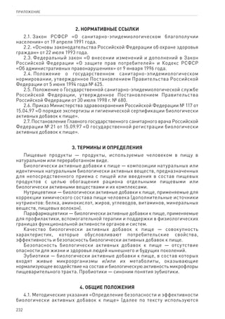 232
ПРИЛОЖЕНИЕ
2. Нормативные ссылки
2.1. Закон РСФСР «О санитарно-эпидемиологическом благополучии
населения» от 19 апреля 1991 года.
2.2. «Основы законодательства Российской Федерации об охране здоровья
граждан» от 22 июля 1993 года.
2.3. Федеральный закон «О внесении изменений и дополнений в Закон
Российской Федерации «О защите прав потребителей» и Кодекс РСФСР
«Об административных правонарушениях» от 9 января 1996 года.
2.4. Положение о государственном санитарно-эпидемиологическом
нормировании, утвержденное Постановлением Правительства Российской
Федерации от 5 июня 1994 года № 625.
2.5. Положение о Государственной санитарно-эпидемиологической службе
Российской Федерации, утвержденное Постановлением Правительства
Российской Федерации от 30 июля 1998 г. № 680.
2.6. Приказ Министерства здравоохранения Российской Федерации № 117 от
15.04.97 «О порядке экспертизы и гигиенической сертификации биологически
активных добавок к пище».
2.7. Постановление Главного государственного санитарного врача Российской
Федерации № 21 от 15.09.97 «О государственной регистрации биологически
активных добавок к пище».
3. Термины и определения
Пищевые продукты — продукты, используемые человеком в пищу в
натуральном или переработанном виде.
Биологически активные добавки к пище — композиции натуральных или
идентичных натуральным биологически активных веществ, предназначенных
для непосредственного приема с пищей или введения в состав пищевых
продуктов с целью обогащения рациона отдельными пищевыми или
биологически активными веществами и их комплексами.
Нутрицевтики — биологически активные добавки к пище, применяемые для
коррекции химического состава пищи человека (дополнительные источники
нутриентов: белка, аминокислот, жиров, углеводов, витаминов, минеральных
веществ, пищевых волокон).
Парафармацевтики — биологически активные добавки к пище, применяемые
для профилактики, вспомогательной терапии и поддержки в физиологических
границах функциональной активности органов и систем.
Качество биологически активных добавок к пище — совокупность
характеристик, которые обусловливают потребительские свойства,
эффективность и безопасность биологически активных добавок к пище.
Безопасность биологически активных добавок к пище — отсутствие
опасности для жизни и здоровья людей нынешнего и будущих поколений.
Эубиотики — биологически активные добавки к пище, в состав которых
входят живые микроорганизмы и/или их метаболиты, оказывающие
нормализующее воздействие на состав и биологическую активность микрофлоры
пищеварительного тракта. Пробиотики — синоним понятия эубиотики.
4. Общие положения
4.1. Методические указания «Определение безопасности и эффективности
биологически активных добавок к пище» (далее по тексту используются
 