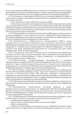 234
ПРИЛОЖЕНИЕ
пище, производство БАД допускается только после проведения регистрации
данной биологически активной добавки к пище в соответствии с процедурой,
устанавливаемой Министерством здравоохранения Российской Федерации.
4.9. Постановка на производство биологически активных добавок к пище, не
являющихся новыми, но впервые осваиваемых на предприятии, допускается
только при наличии:
-	 регистрационного удостоверения на данные БАД;
-	 гигиенического заключения, выданного уполномоченными организациями
госсанэпидслужбы России о соответствии условий производства санитарным
правилам и нормам, требованиям по обеспечению качества и безопасности БАД,
установленным в технической документации, а также регламентируемыми в
«Регистрационном удостоверении».
4.10. Импортируемые на территорию Российской Федерации биологически
активные добавки к пище должны отвечать требованиям действующих в
Российской Федерации санитарных правил и гигиенических нормативов, если
иное не оговорено международными соглашениями.
4.10.1. Безопасность и эффективность импортируемых БАД к пище
определяется на основании гигиенической экспертизы конкретного вида
импортируемой продукции и оценке ее соответствия действующим санитарным
правилам и гигиеническим нормативам Российской Федерации с учетом
соответствия БАД требованиям безопасности, установленным для такой
продукции в стране ее происхождения.
4.10.2. Показатели качества и безопасности, гигиенические нормативы,
которым соответствует предполагаемый к ввозу вид БАД и которым должна
соответствовать импортируемая в страну продукция, устанавливаются в
«Регистрационном удостоверении».
4.10.3. Организации, осуществляющие производство и поставку
импортируемых на территорию Российской Федерации биологически активных
добавок к пище, обязаны зарегистрировать их в соответствии с правилами
и процедурой, установленной Министерством здравоохранения Российской
Федерации до ввоза на территорию Российской Федерации.
4.11. Организации, осуществляющие деятельность в области обращения
биологически активных добавок к пище, несут ответственность за обеспечение
качества и безопасности БАД. Они обязаны проводить мероприятия,
направленные на выполнение требований санитарных правил и гигиенических
нормативов, технической документации по обеспечению условий производства,
транспортирования, хранения и реализации БАД.
4.12. Расфасовка и упаковка биологически активных добавок к пище должны
обеспечивать сохранение их качества и безопасности на всех этапах обращения
продукции.
4.13. Производитель биологически активных добавок к пище,
предназначенных для реализации на территории Российской Федерации,
должен выпускать их маркированными в соответствии с законодательством
Российской Федерации и нормативной документацией, регламентирующей
вопросы маркировки продукции.
4.13.1. Расфасованные и упакованные биологически активные добавки к пище
должны иметь этикетки, на которых на русском языке указывается:
-	 наименование продукта и его вид;
-	 номер технических условий (для отечественных БАД);
-	 область применения;
-	 название организации-изготовителя и ее юридический адрес (для
импортируемых на территорию Российской Федерации продуктов — страна
 