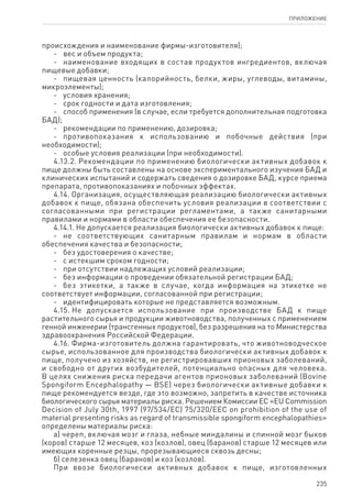 235
ПРИЛОЖЕНИЕ
происхождения и наименование фирмы-изготовителя);
-	 вес и объем продукта;
-	 наименование входящих в состав продуктов ингредиентов, включая
пищевые добавки;
-	 пищевая ценность (калорийность, белки, жиры, углеводы, витамины,
микроэлементы);
-	 условия хранения;
-	 срок годности и дата изготовления;
-	 способ применения (в случае, если требуется дополнительная подготовка
БАД);
-	 рекомендации по применению, дозировка;
-	 противопоказания к использованию и побочные действия (при
необходимости);
-	 особые условия реализации (при необходимости).
4.13.2. Рекомендации по применению биологически активных добавок к
пище должны быть составлены на основе экспериментального изучения БАД и
клинических испытаний и содержать сведения о дозировке БАД, курсе приема
препарата, противопоказаниях и побочных эффектах.
4.14. Организация, осуществляющая реализацию биологически активных
добавок к пище, обязана обеспечить условия реализации в соответствии с
согласованными при регистрации регламентами, а также санитарными
правилами и нормами в области обеспечения ее безопасности.
4.14.1. Не допускается реализация биологически активных добавок к пище:
-	 не соответствующих санитарным правилам и нормам в области
обеспечения качества и безопасности;
-	 без удостоверения о качестве;
-	 с истекшим сроком годности;
-	 при отсутствии надлежащих условий реализации;
-	 без информации о проведении обязательной регистрации БАД;
-	 без этикетки, а также в случае, когда информация на этикетке не
соответствует информации, согласованной при регистрации;
-	 идентифицировать которые не представляется возможным.
4.15. Не допускается использование при производстве БАД к пище
растительного сырья и продукции животноводства, полученных с применением
генной инженерии (трансгенных продуктов), без разрешения на то Министерства
здравоохранения Российской Федерации.
4.16. Фирма-изготовитель должна гарантировать, что животноводческое
сырье, использованное для производства биологически активных добавок к
пище, получено из хозяйств, не регистрировавших прионовых заболеваний,
и свободно от других возбудителей, потенциально опасных для человека.
В целях снижения риска передачи агентов прионовых заболеваний (Bovine
Spongiform Encephalopathy — BSE) через биологически активные добавки к
пище рекомендуется везде, где это возможно, запретить в качестве источника
биологического сырья материалы риска. Решением Комиссии ЕС «EU Commission
Decision of July 30th, 1997 (97/534/EC) 75/320/EEC on prohibition of the use of
material presenting risks as regard of transmissible spongiform encephalopathies»
определены материалы риска:
а) череп, включая мозг и глаза, небные миндалины и спинной мозг быков
(коров) старше 12 месяцев, коз (козлов), овец (баранов) старше 12 месяцев или
имеющих коренные резцы, прорезывающиеся сквозь десны;
б) селезенка овец (баранов) и коз (козлов).
При ввозе биологически активных добавок к пище, изготовленных
 