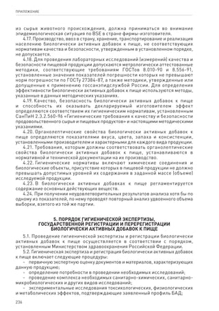 236
ПРИЛОЖЕНИЕ
из сырья животного происхождения, должна приниматься во внимание
эпидемиологическая ситуация по BSE в стране фирмы-изготовителя.
4.17. Производство, ввоз в страну, хранение, транспортирование и реализация
населению биологически активных добавок к пище, не соответствующих
нормативам качества и безопасности, утвержденным в установленном порядке,
не допускается.
4.18. Для проведения лабораторных исследований (измерений) качества и
безопасности пищевой продукции допускаются метрологически аттестованные
методики, соответствующие требованиям ГОСТов 8.010-90 и 8.556-91,
установленные значения показателей погрешности которых не превышают
норм погрешности по ГОСТу 27384-87, а также методики, утвержденные или
допущенные к применению госсанэпидслужбой России. Для определения
эффективности биологически активных добавок к пище используются методы,
указанные в данных методических указаниях.
4.19. Качество, безопасность биологически активных добавок к пище
и способность их оказывать декларируемый изготовителем эффект
определяются соответствием их гигиеническим нормативам, установленным
СанПиН 2.3.2.560‑96 «Гигиенические требования к качеству и безопасности
продовольственного сырья и пищевых продуктов» и настоящими методическими
указаниями.
4.20. Органолептические свойства биологически активных добавок к
пище определяются показателями вкуса, цвета, запаха и консистенции,
установленными производителем и характерными для каждого вида продукции.
4.21. Требования, которым должны соответствовать органолептические
свойства биологически активных добавок к пище, устанавливаются в
нормативной и технической документации на их производство.
4.22. Гигиенические нормативы включают химические соединения и
биологические объекты, присутствие которых в пищевой продукции не должно
превышать допустимых уровней их содержания в заданной массе (объеме)
исследуемой продукции.
4.23. В биологически активных добавках к пище регламентируется
содержание основных действующих веществ.
4.24. При получении неудовлетворительных результатов анализа хотя бы по
одному из показателей, по нему проводят повторный анализ удвоенного объема
выборки, взятого из той же партии.
5. Порядок гигиенической экспертизы,
государственной регистрации и перерегистрации
биологически активных добавок к пище
5.1. Проведение гигиенической экспертизы и регистрации биологически
активных добавок к пище осуществляется в соответствии с порядком,
установленным Министерством здравоохранения Российской Федерации.
5.2. Гигиеническая экспертиза и регистрация биологически активных добавок
к пище включает следующие процедуры:
-	 первичную экспертную оценку документов и материалов, характеризующих
данную продукцию;
-	 определение потребности в проведении необходимых исследований;
-	 проведение комплекса необходимых санитарно-химических, санитарно-
микробиологических и других видов исследований;
-	 экспериментальные исследования токсикологических, физиологических
и метаболических эффектов, подтверждающие заявленный профиль БАД;
 