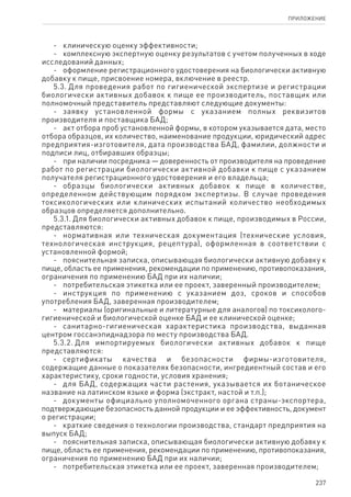 237
ПРИЛОЖЕНИЕ
-	 клиническую оценку эффективности;
-	 комплексную экспертную оценку результатов с учетом полученных в ходе
исследований данных;
-	 оформление регистрационного удостоверения на биологически активную
добавку к пище, присвоение номера, включение в реестр.
5.3. Для проведения работ по гигиенической экспертизе и регистрации
биологически активных добавок к пище ее производитель, поставщик или
полномочный представитель представляют следующие документы:
-	 заявку установленной формы с указанием полных реквизитов
производителя и поставщика БАД;
-	 акт отбора проб установленной формы, в котором указывается дата, место
отбора образцов, их количество, наименование продукции, юридический адрес
предприятия-изготовителя, дата производства БАД, фамилии, должности и
подписи лиц, отбиравших образцы;
-	 при наличии посредника — доверенность от производителя на проведение
работ по регистрации биологически активной добавки к пище с указанием
получателя регистрационного удостоверения и его владельца;
-	 образцы биологически активных добавок к пище в количестве,
определенном действующим порядком экспертизы. В случае проведения
токсикологических или клинических испытаний количество необходимых
образцов определяется дополнительно.
5.3.1. Для биологически активных добавок к пище, производимых в России,
представляются:
-	 нормативная или техническая документация (технические условия,
технологическая инструкция, рецептура), оформленная в соответствии с
установленной формой;
-	 пояснительная записка, описывающая биологически активную добавку к
пище, область ее применения, рекомендации по применению, противопоказания,
ограничения по применению БАД при их наличии;
-	 потребительская этикетка или ее проект, заверенный производителем;
-	 инструкция по применению с указанием доз, сроков и способов
употребления БАД, заверенная производителем;
-	 материалы (оригинальные и литературные для аналогов) по токсиколого-
гигиенической и биологической оценке БАД и ее клинической оценке;
-	 санитарно-гигиеническая характеристика производства, выданная
центром госсанэпиднадзора по месту производства БАД.
5.3.2. Для импортируемых биологически активных добавок к пище
представляются:
-	 сертификаты качества и безопасности фирмы-изготовителя,
содержащие данные о показателях безопасности, ингредиентный состав и его
характеристику, сроки годности, условия хранения;
-	 для БАД, содержащих части растения, указывается их ботаническое
название на латинском языке и форма (экстракт, настой и т.п.);
-	 документы официально уполномоченного органа страны-экспортера,
подтверждающие безопасность данной продукции и ее эффективность, документ
о регистрации;
-	 краткие сведения о технологии производства, стандарт предприятия на
выпуск БАД;
-	 пояснительная записка, описывающая биологически активную добавку к
пище, область ее применения, рекомендации по применению, противопоказания,
ограничения по применению БАД при их наличии;
-	 потребительская этикетка или ее проект, заверенная производителем;
 