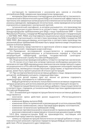 238
ПРИЛОЖЕНИЕ
-	 инструкция по применению с указанием доз, сроков и способов
употребления БАД, заверенная производителем продукции;
-	 материалы (оригинальные и литературные для аналогов) по токсиколого-
гигиенической и биологической оценке БАД и ее клинической эффективности,
протоколы или заверенные копии результатов клинических испытаний, в которых
указаны учреждения, проводившие эти испытания, схема проведения испытаний
и результаты в сравнении с контрольной группой;
-	 гигиенический сертификат, в котором указывается, что производство
данной продукции осуществляется в соответствии с национальными и/или
международными требованиями для БАД к пище (требования GMP — Good
Manufacture Practice, стандартам Международной организации стандартизации
— ISO 9000, 9001, 9002); или Сертификата национальных и/или международной
(«EuroNett») организаций о соответствии производства БАД стандартам ISO
9000-9002. Декларация фирмы-изготовителя о соответствии производства
указанным выше требованиям ISO может быть представлена в виде специальных
знаков на бланках фирмы.
Все материалы представляются в оригинале и/или в виде нотариально
заверенных копий с переводом на русский язык.
5.4. Проведение исследований осуществляется в учреждениях и
лабораториях, аккредитованных в установленном порядке в «Системе
аккредитаций лабораторий центров государственной санитарно-
эпидемиологической службы Российской Федерации».
5.5. По результатам проведенной работы готовится экспертное заключение.
5.6. В случае отсутствия или непредставления необходимых документов,
наличия в составе БАД неразрешенных компонентов или лекарственного сырья,
не разрешенного в Российской Федерации, содержания сильнодействующих
компонентов, являющихся лекарственными средствами, в терапевтических
дозах, может быть принято решение об отказе в регистрации.
5.7. При экспертизе биологически активных добавок к пище, предназначенных
для детей, необходимо учитывать следующие факторы:
-	 БАД для детей первых трех лет жизни не должны содержать
ароматизаторы, консерванты и стабилизаторы;
-	 БАД для детей могут включать только биологически активные соединения,
которые разрешены для использования детьми соответствующего возраста.
5.8. Перерегистрация биологически активных добавок к пище осуществляется
в соответствии с порядком, установленным Министерством здравоохранения
Российской Федерации.
5.8.1. Основанием для перерегистрации биологически активных добавок к
пище является:
-	 окончание срока действия ранее выданного «Регистрационного
удостоверения»;
-	 изменение формы выпуска БАД;
-	 изменение области применения и рекомендаций по использованию БАД;
-	 изменение наименования, смена торговой марки фирмы-изготовителя;
-	 изменение гигиенических требований к БАД;
-	 изменение противопоказаний и ограничений по применению БАД;
-	 внесение изменений в нормативную и техническую документацию на БАД.
5.8.2. Для перерегистрации БАД ее производитель, поставщик или
полномочный представитель представляет:
-	 заявку на перерегистрацию биологически активной добавки к пище с
пояснительной запиской о причинах перерегистрации БАД до окончания срока
действия «Регистрационного удостоверения»;
 