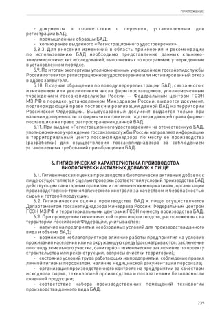 239
ПРИЛОЖЕНИЕ
-	 документы в соответствии с перечнем, установленным для
регистрации БАД;
-	 промышленные образцы БАД;
-	 копию ранее выданного «Регистрационного удостоверения».
5.8.3. Для внесения изменений в область применения и рекомендации
по использованию БАД необходимо представление данных клинико-
эпидемиологических исследований, выполненных по программам, утвержденным
в установленном порядке.
5.9. По итогам экспертизы уполномоченным учреждением госсанэпидслужбы
России готовится регистрационное удостоверение или мотивированный отказ
в адрес заявителя.
5.10. В случае обращения по поводу перерегистрации БАД, связанного с
изменением или увеличением числа фирм-поставщиков, уполномоченным
учреждением госсанэпидслужбы России — Федеральным центром ГСЭН
МЗ РФ в порядке, установленном Минздравом России, выдается документ,
подтверждающий право поставки и реализации данной БАД на территории
Российской Федерации. Вышеуказанный документ выдается только при
наличии доверенности от фирмы-изготовителя, подтверждающей права фирмы-
поставщика на право распространения данной БАД.
5.11. При выдаче «Регистрационного удостоверения» на отечественную БАД,
уполномоченное учреждение госсанэпидслужбы России направляет информацию
в территориальный центр госсанэпиднадзора по месту ее производства
(разработки) для осуществления госсанэпиднадзора за соблюдением
установленных требований при обращении БАД.
6. Гигиеническая характеристика производства
биологически активных добавок к пище
6.1. Гигиеническая оценка производства биологически активных добавок к
пище осуществляется с целью проверки соответствия условий производства БАД
действующим санитарным правилам и гигиеническим нормативам, организации
производственно-технологического контроля за качеством и безопасностью
сырья и готовой продукции.
6.2. Гигиеническая оценка производства БАД к пище осуществляется
Департаментом госсанэпиднадзора Минздрава России, Федеральным центром
ГСЭН МЗ РФ и территориальными центрами ГСЭН по месту производства БАД.
6.3. При проведении гигиенической оценки производств, расположенных на
территории Российской Федерации, учитываются:
-	 наличие на предприятии необходимых условий для производства данного
вида и объема БАД;
-	 возможное неблагоприятное влияние работы предприятия на условия
проживания населения или на окружающую среду (рассматриваются: заключение
по отводу земельного участка, санитарно-гигиеническое заключение по проекту
строительства или реконструкции, вопросы очистки территории);
-	 состояние условий труда работающих на предприятии, соблюдение правил
личной гигиены персоналом, наличие медицинской документации персонала;
-	 организация производственного контроля на предприятии за качеством
исходного сырья, технологией производства и показателями безопасности
конечной продукции;
-	 соответствие набора производственных помещений технологии
производства данного вида БАД.
 