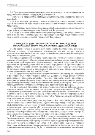 240
ПРИЛОЖЕНИЕ
6.4. При проведении гигиенической оценки производств, расположенных за
пределами Российской Федерации, учитываются:
-	 наличие на предприятии необходимых условий для производства данного
вида БАД;
-	 осуществление производственного контроля за качеством исходного
сырья, технологией производства и показателями безопасности конечной
продукции;
-	 соответствие выпускаемой продукции требованиям санитарных правил и
норм, действующих на территории Российской Федерации.
6.5. По результатам гигиенической оценки производства представляется
заключение о соответствии условий производства БАД к пище требованиям
санитарного законодательства Российской Федерации.
7. Порядок осуществления контроля за производством
и реализацией биологически активных добавок к пище
7.1. За соответствием качества и безопасности биологически активных
добавок к пище гигиеническим нормативам должен осуществляться
производственный контроль, государственный и ведомственный санитарно-
эпидемиологический надзор.
7.2. Производственный контроль за соблюдением гигиенических нормативов
качества и безопасности биологически активных добавок к пище осуществляют
организации, действующие в сфере производства данной продукции. Порядок
проведения производственного контроля определяется организацией в
соответствии с требованиями нормативной и технической документации
по рабочим программам и технической документации, согласованными с
организациями госсанэпидслужбы России.
7.3. Государственный санитарно-эпидемиологический надзор за качеством
и безопасностью биологически активных добавок к пище осуществляют
организации госсанэпидслужбы России, ведомственный санитарно-
эпидемиологический надзор — организации санитарно-эпидемиологических
служб федеральных органов исполнительной власти, на которые санитарным
законодательством Российской Федерации возложены эти функции.
7.4. Организация производства биологически активных добавок к пище
осуществляется при наличии заключения территориального ЦГСЭН о
соответствии условий действующим требованиям санитарного законодательства
и согласованным при регистрации регламентам, а также утвержденным и
согласованным с органами госсанэпидслужбы России рабочим программам
производственного контроля.
7.5. Центры госсанэпиднадзора в субъектах Российской Федерации и на
транспорте осуществляют контроль за условиями производства и реализации
БАД, соответствием этикетки на готовой продукции установленным требованиям
и информации, заложенной в «Регистрационном удостоверении», проводят
выборочный отбор проб и лабораторные исследования соответствия БАД
установленным требованиям качества и безопасности, осуществляют контроль
за условиями производства, поставки, хранения и реализации БАД.
7.5.1. По заявке производителя БАД, а также в соответствии с поручениями
Департамента госсанэпиднадзора Минздрава России и Федерального центра
ГСЭН МЗ РФ осуществляют оценку состояния производства и производственно-
технологического контроля качества и безопасности сырья и готовой
продукции на функционирующих производствах, предполагаемых к открытию,
применительно к производству БАД с составлением гигиенического заключения.
 