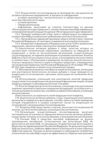 241
ПРИЛОЖЕНИЕ
7.5.2. Осуществляют госсанэпиднадзор на производстве, при хранении на
оптовых и розничных предприятиях, в торговле за соблюдением:
-	 условий производства, технологического и лабораторного контроля
качества и безопасности сырья;
-	 условий хранения;
-	 порядка реализации;
-	 информации, выносимой на этикетку (соответствие ее данным
«Регистрационного удостоверения»), соответствия рекламы БАД информации,
согласованной при регистрации (по данным «Регистрационного удостоверения»).
7.5.3. Проводят выборочный отбор проб и лабораторные исследования
соответствия БАД установленным требованиям качества и безопасности.
7.5.4. При выявлении нарушений принимают меры в соответствии с Законом
Российской Федерации «О санитарно-эпидемиологическом благополучии».
7.5.5. Направляют информацию в Федеральный центр ГСЭН о выявленных
нарушениях, принятых мерах и результатах проведенной работы.
7.6. Биологически активные добавки к пище, качество которых не
соответствует гигиеническим нормативам, изымаются из обращения их
владельцем, а также по постановлению организаций, осуществляющих
госсанэпиднадзор, не подлежат реализации по целевому назначению. Изъятые
БАД могут быть использованы в иных целях, утилизированы или уничтожены
в соответствии с «Положением о проведении экспертизы некачественных и
опасных продовольственного сырья и пищевых продуктов», утвержденным
постановлением Правительства Российской Федерации от 29 сентября 1997 года
№ 1263. Удостоверение отзывается в установленном порядке.
7.7. Обоснование возможных способов и условий использования, утилизации
или уничтожения биологически активных добавок к пище проводится их
владельцем по согласованию с органами, вынесшими постановление об их
изъятии.
7.8. Использование, утилизация или уничтожение изъятой продукции
осуществляется их владельцем или организацией (физическим лицом), которой
владелец передает по договору выполнение этих работ.
7.9. Изъятая продукция до ее использования, утилизации или уничтожения
подлежит хранению в отдельном помещении (резервуаре), на особом учете, с
точным указанием ее количества, способов и условий использования, утилизации
или уничтожения.
Ответственность за сохранность такой продукции несет владелец.
7.10. Биологически активные добавки к пище, подлежащие уничтожению,
должны быть подвергнуты денатурации, способы, сроки и условия проведения
которой определяются в каждом конкретном случае их владельцем по
согласованию с организациями госсанэпиднадзора.
7.11. Владелец БАД представляет в органы, вынесшие постановление об
изъятии, акт об их использовании, утилизации или уничтожении.
7.12. Организации, осуществляющие госсанэпиднадзор, вынесшие
постановление об изъятии из обращения биологически активных добавок,
осуществляют контроль за их использованием, утилизацией или уничтожением.
7.13. Реклама БАД в средствах массовой информации не должна
противоречить материалам, согласованным при регистрации БАД. Не
допускается реклама БАД, не прошедших государственную регистрацию в
Министерстве здравоохранения Российской Федерации. Не допускается реклама
БАД как уникального, наиболее эффективного и безопасного в плане побочных
эффектов средства. Реклама не должна вводить в заблуждение потребителя
относительно состава БАД к пище и их эффективности. Недопустимо в рекламе
 