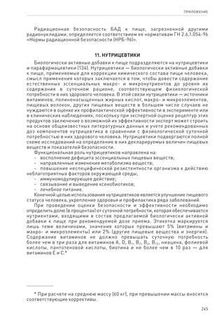 245
ПРИЛОЖЕНИЕ
Радиационная безопасность БАД к пище, загрязненной другими
радионуклидами, определяется соответствием ее нормативам ГН 2.6.1.054-96
«Нормы радиационной безопасности (НРБ-96)».
11. Нутрицевтики
Биологически активные добавки к пище подразделяются на нутрицевтики
и парафармацевтики (134). Нутрицевтики — биологически активные добавки
к пище, применяемые для коррекции химического состава пищи человека,
смысл применения которых заключается в том, чтобы довести содержание
естественных эссенциальных макро- и микронутриентов до уровня их
содержания в суточном рационе, соответствующем физиологической
потребности в них здорового человека. В этой связи нутрицевтики — источники
витаминов, полиненасыщенных жирных кислот, макро- и микроэлементов,
пищевых волокон, других пищевых веществ в большем числе случаев не
нуждаются в оценке их профилактической эффективности в эксперименте или
в клинических наблюдениях, поскольку при экспертной оценке рецептур этих
продуктов заключение о возможной их эффективности эксперт может строить
на основе общеизвестных литературных данных и учете рекомендованных
доз компонентов нутрицевтика в сравнении с физиологической суточной
потребностью в них здорового человека. Нутрицевтики подвергаются полной
схеме исследований на определение в них декларируемых величин пищевых
веществ и показателей безопасности.
Функциональная роль нутрицевтиков направлена на:
-	 восполнение дефицита эссенциальных пищевых веществ;
-	 направленные изменения метаболизма веществ;
-	 повышение неспецифической резистентности организма к действию
неблагоприятных факторов окружающей среды;
-	 иммуномодулирующее действие;
-	 связывание и выведение ксенобиотиков;
-	 лечебное питание.
Конечной целью использования нутрицевтиков является улучшение пищевого
статуса человека, укрепление здоровья и профилактика ряда заболеваний.
При проведении оценки безопасности и эффективности необходимо
определить долю (в процентах) от суточной потребности, которая обеспечивается
нутриентами, входящими в состав предлагаемой биологически активной
добавки к пище при рекомендуемой дозе приема. Этикетка маркируется
лишь теми величинами, значения которых превышают 5% (витамины и
макро- и микроэлементы) или 2% (другие пищевые вещества и энергия).
Содержание витаминов не должно превышать суточную потребность
более чем в три раза для витаминов А, D, В1, В2, В6, В12, ниацина, фолиевой
кислоты, пантотеновой кислоты, биотина и не более чем в 10 раз — для
витаминов Е и С.*
* При расчете на среднюю массу (60 кг), при превышении массы вносятся
соответствующие коррективы.
 