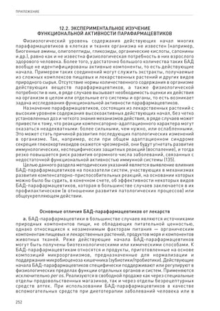 252
ПРИЛОЖЕНИЕ
12.2. Экспериментальное изучение
функциональной активности парафармацевтиков
Физиологический уровень содержания действующих начал многих
парафармацевтиков в клетках и тканях организма не известен (например,
биогенные амины, олигопептиды, гликозиды, органические кислоты, сапонины
и др.), равно как и не известна физиологическая потребность в них взрослого
здорового человека. Более того, у достаточно большого количества таких БАД
вообще не идентифицированы активные компоненты, то есть действующие
начала. Примером таких соединений могут служить экстракты, получаемые
из сложных комплексов пищевых и лекарственных растений и других видов
природного сырья. Отсутствие нормы количественного содержания в организме
действующих веществ парафармацевтиков, а также физиологической
потребности в них, в ряде случаев вызывает необходимость оценки их действия
на организм в целом или отдельные его системы и органы, то есть возникает
задача исследования функциональной активности парафармацевтиков.
Назначение парафармацевтиков, состоящих из лекарственных растений с
высоким уровнем содержания высокоактивных действующих начал, без четко
установленных доз и четкого знания механизмов действия, в ряде случаев может
привести к тому, что реакции компенсаторно-адаптационного характера могут
оказаться неадекватными: более сильными, чем нужно, или ослабленными.
Это может стать причиной развития последующих патологических изменений
в организме. Так, например, если при общем адаптационном синдроме
секреция глюкокортикоидов окажется чрезмерной, они будут угнетать развитие
иммунологических, неспецифических защитных реакций (воспаление), и тогда
резко повышается риск развития огромного числа заболеваний, связанных с
недостаточной функциональной активностью иммунной системы (135).
Целью данного раздела методических указаний является выявление влияния
БАД-парафармацевтиков на показатели систем, участвующих в механизмах
развития компенсаторно-приспособительных реакций, на основании которых
можно было бы судить, в конечном счете, об эффективности некоторых видов
БАД-парафармацевтиков, которая в большинстве случаев заключается в их
профилактическом (в отношении развития патологических процессов) или
общеукрепляющем действии.
Основные отличия БАД-парафармацевтиков от лекарств
а. БАД-парафармацевтики в большинстве случаев являются источниками
природных компонентов пищи, не обладающих питательной ценностью,
однако относящихся к незаменимым факторам питания — органическим
компонентам пищевых и лекарственных растений, продуктов моря и компонентов
животных тканей. Реже действующие начала БАД-парафармацевтиков
могут быть получены биотехнологическими или химическими способами. К
БАД-парафармацевтикам относятся и продукты, приготовленные на основе
композиций микроорганизмов, предназначенные для нормализации и
поддержания микробиоценоза кишечника (эубиотики/пробиотики). Действующие
начала БАД-парафармацевтиков специфически поддерживают или регулируют в
физиологических пределах функции отдельных органов и систем. Применяются
исключительно per os. Реализуются в свободной продаже как через специальные
отделы продовольственных магазинов, так и через отделы безрецептурных
средств аптек. При использовании БАД-парафармацевтиков в качестве
вспомогательных средств при диетотерапии заболеваний человека или в
 