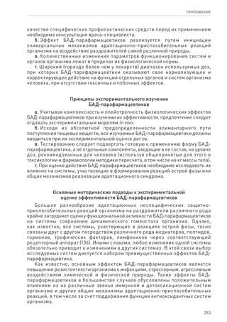 253
ПРИЛОЖЕНИЕ
качестве специфических профилактических средств перед их применением
необходима консультация врача-специалиста.
б. Эффект БАД-парафармацевтиков реализуется путем инициации
универсальных механизмов адаптационно-приспособительных реакций
организма на воздействие раздражителей самой различной природы.
в. Количественные изменения параметров функционирования систем и
органов организма лежат в пределах их физиологической нормы.
г. Широкий (гораздо более чем у лекарств) диапазон используемых доз,
при которых БАД-парафармацевтики оказывают свое нормализующее и
корректирующее действие на функции отдельных органов и систем организма
человека, при отсутствии токсичных и побочных эффектов.
Принципы экспериментального изучения
БАД-парафармацевтиков
а. Учитывая комплексность и плейотропность физиологических эффектов
БАД-парафармацевтиков при изучении их эффективности, предпочтение следует
отдавать экспериментальным моделям in vivo.
б. Исходя из абсолютной предопределенности алиментарного пути
поступления пищевых веществ, все изучаемые БАД-парафармацевтики должны
вводиться при их экспериментальной оценке per os.
в. Тестированию следует подвергать готовую к применению форму БАД-
парафармацевтика, а не отдельные компоненты, входящие в ее состав, на уровне
доз, рекомендованных для человека (используя общепринятые для этого в
токсикологии и фармакологии методики пересчета, в том числе на кг массы тела).
г. При оценке действия БАД-парафармацевтиков необходимо исследовать их
влияние на системы, участвующие в формировании реакций острой фазы или
общих механизмов реализации адаптационного синдрома.
Основные методические подходы к экспериментальной
оценке эффективности БАД-парафармацевтиков
Большое разнообразие адаптационных неспецифических защитно-
приспособительных реакций организма на раздражители различного рода
крайне затрудняет оценку функциональной активности БАД-парафармацевтиков
на системы сохранения динамического гомеостаза организма. Однако,
как известно, все системы, участвующие в реакциях острой фазы, тесно
связаны друг с другом посредством различного рода медиаторов, пептидов,
гормонов, трофических факторов, лимфокинов через соответствующий
рецепторный аппарат (136). Иными словами, любое изменение одной системы
обязательно приводит к изменениям в других системах. В этой связи выбор
исследуемых систем диктуется набором преимущественных эффектов БАД-
парафармацевтика.
Как известно, основным эффектом БАД-парафармацевтиков является
повышение резистентности организма к инфекциям, стрессорным, агрессивным
воздействиям химической и физической природы. Такие эффекты БАД-
парафармацевтиков в большинстве случаев обусловлены положительным
влиянием их на различные звенья иммунной и детоксикационной систем
организма и другие общие механизмы адаптационно-приспособительных
реакций, в том числе за счет поддержания функции антиоксидантных систем
организма.
 