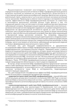 254
ПРИЛОЖЕНИЕ
Вышеизложенное позволяет констатировать, что оптимальная схема
определения функциональной активности БАД-парафармацевтиков должна
включать изучение их влияния на систему иммунитета, резистентность к
стрессорным воздействиям разнообразной природы (физическая нагрузка,
длительный стресс, химические и т.д.) и на окислительно-антиокислительный
статус организма. Правильность именно такого подхода к экспериментальной
оценке эффективности БАД-парафармацевтиков вытекает из известных
и многократно доказанных учеными разных стран фактах о том, что
поражение именно этих систем лежит в основе наиболее распространенных
заболеваний человека. Взаиморегуляция нервной, иммунной и окислительно-
антиокислительной систем определяет надежность их совместной деятельности.
Нарушение же функциональной активности одной из этих систем резко
повышает риск развития функциональных расстройств общих механизмов
защитно-приспособительных реакций на воздействие факторов окружающей
и внутренней среды организма человека. Так, например, нарушение
нейрорегуляторных механизмов реализации адаптационного синдрома может
играть важную роль в патогенезе иммунологических расстройств и дизрегуляции
радикальных окислительных процессов, а иммунологические механизмы, в свою
очередь, могут участвовать в патогенезе заболеваний центральной нервной
системы и формировании окислительного стресса (136).
Учитывая это, для большей информативности и удешевления
исследований эффективности БАД-парафармацевтиков следует использовать
унифицированные экспериментальные модели. Примером может служить
модель истощающей физической нагрузки, которая, кроме непосредственного
изучения адаптогенного действия БАД-парафармацевтика, дает возможность
исследования его влияния на показатели иммунной (ФНО, ИЛ-2) и окислительно-
антиокислительной (МД, каталаза) систем. Использование данной модели
позволяет установить функциональную, энантиостатическую безопасность*
(Mangum, Towle, 1977) БАД-парафармацевтиков для здоровья человека, тем
самым предопределяя обязательность такого рода исследований.
В случае, когда назначение БАД-парафармацевтика предполагает наличие
какого-либо преимущественного эффекта или эффектов (радиопротекторного,
иммуномодулирующего, антиоксидантного и т.д.), необходимо дополнительное
изучение активности таких БАД в экспериментах, моделирующих
соответствующие нарушения.
Так, для определения специфических эффектов БАД-парафармацевтиков
можно использовать следующие методические подходы:
- радиопротекторного действия БАД-парафармацевтиков — мышей облучают
сублетальными дозами рентгеновского излучения (200-300 Рад) и изучают
влияние БАД на показатели иммунной системы, с добавлением методов оценки
пролиферативной и антителообразующей активности клеток селезенки и ОАО
системы;
- иммуномодулирующего действия БАД-парафармацевтиков — мышам
вводят циклофосамид или циклоспорин А (применение того или иного
иммунодепрессанта определяется преимущественным действием БАД на
конкретное звено иммунной реакции) и изучают влияние БАД на показатели
иммунной системы с добавлением методов определения пролиферативной и
антителообразующей активности клеток селезенки мыши;
* Энантиостатическая безопасность — поддержание функции.
 