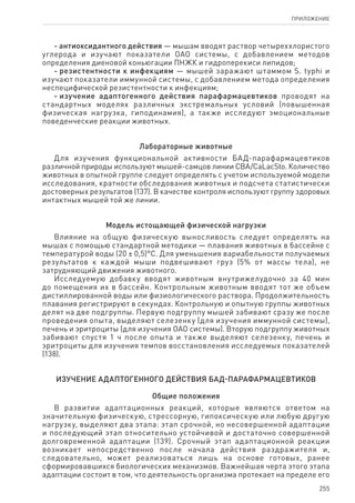 255
ПРИЛОЖЕНИЕ
- антиоксидантного действия — мышам вводят раствор четыреххлористого
углерода и изучают показатели ОАО системы, с добавлением методов
определения диеновой коньюгации ПНЖК и гидроперекиси липидов;
- резистентности к инфекциям — мышей заражают штаммом S. typhi и
изучают показатели иммунной системы, с добавлением метода определения
неспецифической резистентности к инфекциям;
- изучение адаптогенного действия парафармацевтиков проводят на
стандартных моделях различных экстремальных условий (повышенная
физическая нагрузка, гиподинамия), а также исследуют эмоциональные
поведенческие реакции животных.
Лабораторные животные
Для изучения функциональной активности БАД-парафармацевтиков
различной природы используют мышей-самцов линии CBA/CaLacSto. Количество
животных в опытной группе следует определять с учетом используемой модели
исследования, кратности обследования животных и подсчета статистически
достоверных результатов (137). В качестве контроля используют группу здоровых
интактных мышей той же линии.
Модель истощающей физической нагрузки
Влияние на общую физическую выносливость следует определять на
мышах с помощью стандартной методики — плавания животных в бассейне с
температурой воды (20 ± 0,5)°С. Для уменьшения вариабельности получаемых
результатов к каждой мыши подвешивают груз (5% от массы тела), не
затрудняющий движения животного.
Исследуемую добавку вводят животным внутрижелудочно за 40 мин
до помещения их в бассейн. Контрольным животным вводят тот же объем
дистиллированной воды или физиологического раствора. Продолжительность
плавания регистрируют в секундах. Контрольную и опытную группы животных
делят на две подгруппы. Первую подгруппу мышей забивают сразу же после
проведения опыта, выделяют селезенку (для изучения иммунной системы),
печень и эритроциты (для изучения ОАО системы). Вторую подгруппу животных
забивают спустя 1 ч после опыта и также выделяют селезенку, печень и
эритроциты для изучения темпов восстановления исследуемых показателей
(138).
Изучение адаптогенного действия БАД-парафармацевтиков
Общие положения
В развитии адаптационных реакций, которые являются ответом на
значительную физическую, стрессорную, гипоксическую или любую другую
нагрузку, выделяют два этапа: этап срочной, но несовершенной адаптации
и последующий этап относительно устойчивой и достаточно совершенной
долговременной адаптации (139). Срочный этап адаптационной реакции
возникает непосредственно после начала действия раздражителя и,
следовательно, может реализоваться лишь на основе готовых, ранее
сформировавшихся биологических механизмов. Важнейшая черта этого этапа
адаптации состоит в том, что деятельность организма протекает на пределе его
 